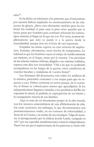 valor10.
Se ha dicho, en referencia a las patriotas, que el travestismo
por razones bélicas implicaba un cuestionamiento de las rela­
ciones de género. ¿Sirve esta afirmación también para las rea­
listas? En realidad, ni para unas ni para otras: aquellas que se
hacen pasar por hombres para combatir refuerzan los estereo­
tipos sexistas, al fingir ser lo que no son. Por tanto, asumen im­
plícitamente que solo se puede ir a la guerra desde la
mascuünidad, aunque ésta sea el fruto de una impostura.
Empuñar las armas supone un caso extremo de implica­
ción. Existían, obviamente, otros niveles de compromiso. Lo
habitual es que los hombres vayan al campo de batalla mientras
sus mujeres, en el hogar, rezan por la victoria. Una proclama
de las señoras realistas chilenas, dirigida a sus valientes soldados,
expresa esta idea con rotundidad: “Oíd a las que no pudiendo
acompañaros en las fatigas de la guerra, viven satisfechas de
vuestras hazañas y cuidadosas de vuestro honor”.
Las firmantes del documento, con todos los artificios de
la retórica, pretenden convencer a sus tropas para que no re­
gresen a casa. Deben continuar en activo porque, de lo contra­
rio, el futuro se volverá poco menos que apocalíptico. Si los
independentistas llegaran a triunfar, a los partidarios del Rey les
esperaría la cárcel, el patíbulo, la expropiación de sus bienes y
la consiguiente miseria de sus familias.
Aquí se trata de un documento propio de la elite letrada,
con los recursos característicos de una alfabetización de elite.
En otras ocasiones, sin embargo, lo que documentamos son
pronunciamientos orales, en un contexto de informalidad, a
favor de la Corona y en contra de sus enemigos. Valga de mues­
tra el protagonizado por la chilena Josefa Landa, castigada en
1817 por sus repetidas manifestaciones contra la independencia.
Tanto fue así que el representante de los patriotas se sintió obli­
162
 