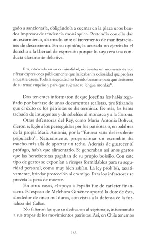 gado a sancionada, obligándola a quemar en la plaza unos ban­
dos impresos de tendencia monárquica. Pretendía con ello dar
un escarmiento, alarmado ante el incremento de manifestacio­
nes de descontento. En su opinión, la acusada no ejercitaba el
derecho a la libertad de expresión porque lo suyo era una con­
ducta claramente delictiva.
Ella, obcecada en su criminalidad, no cesaba un momento de vo­
ciferar expresiones públicamente que indicaban la odiosidad que profesa
a nuestra causa. Toda la sagacidad no ha sido bastante para que desistiese
de su tenaz empeño y para que sujetase su lengua mordaz11.
Dos tenientes informaron de que Josefina les había rega­
ñado por burlarse de unos documentos realistas, profetizando
que el éxito de los patriotas se iba terminar. Es más, les había
tachado de insurgentes y de rebeldes al monarca y a la Corona.
Otras defensoras del Rey, como María Antonia Bolívar,
dieron refugio a los perseguidos por los patriotas o, en palabras
de la propia María Antonia, por la “furiosa saña del insolente
populacho”. Naturalmente, proporcionar un escondite iba
mucho más allá de aportar un techo. Además de guarecer al
prófugo, había que alimentarlo. Se generaban así unos gastos
que las benefactoras pagaban de su propio bolsillo. Con este
tipo de gestos se exponían a riesgos formidables para su segu­
ridad personal, como muy bien sabían. La ley prohibía, taxati­
vamente, brindar protección al enemigo. Para los infractores se
preveía la pena de muerte.
En otros casos, el apoyo a España fue de carácter finan­
ciero. El esposo de Melchora Giménez aportó la dote de ésta,
alrededor de cinco mil duros, con vistas a la defensa de la for­
taleza del Callao.
No faltaron las que se dedicaron al espionaje, informando
a sus tropas de los movimientos patriotas. Así, en Chile tenemos
163
 