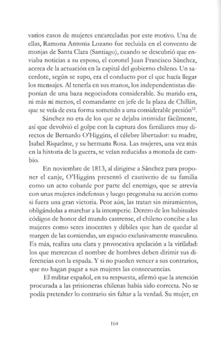 varios casos de mujeres encarceladas por este motivo. Una de
ellas, Ramona Antonia Lozano fue recluida en el convento de
monjas de Santa Clara (Santiago), cuando se descubrió que en­
viaba noticias a su esposo, el coronel Juan Francisco Sánchez,
acerca de la actuación en la capital del gobierno chileno. Un sa­
cerdote, según se supo, era el conducto por el que hacía llegar
los mensajes. Al tenerla en sus manos, los independentistas dis­
ponían de una baza negociadora considerable. Su marido era,
ni más ni menos, el comandante en jefe de la plaza de Chiilán,
que se veía de esta forma sometido a una considerable presión12.
Sánchez no era de los que se dejaba intimidar fácilmente,
así que devolvió el golpe con la captura dos familiares muy di­
rectos de Bernardo O’Higgins, el célebre libertador: su madre,
Isabel Riquelme, y su hermana Rosa. Las mujeres, una vez más
en la historia de la guerra, se veían reducidas a moneda de cam­
bio.
En noviembre de 1813, al dirigirse a Sánchez para propo­
ner el canje, O’Higgins presentó el cautiverio de su familia
como un acto cobarde por parte del enemigo, que se atrevía
con unas mujeres indefensas y luego pregonaba su acción como
si fuera una gran victoria. Peor aún, las tratan sin miramientos,
obligándolas a marchar a la intemperie. Dentro de los habituales
códigos de honor del mundo castrense, el chileno concibe a las
mujeres como seres inocentes y débiles que han de quedar al
margen de las contiendas, un espacio exclusivamente masculino.
Es más, realiza una clara y provocativa apelación a la virilidad:
los que merezcan el nombre de hombres deben dirimir sus di­
ferencias con la espada. Y si no pueden vencer a sus contrarios,
que no hagan pagar a sus mujeres las consecuencias.
El militar español, en su respuesta, afirmó que la atención
procurada a las prisioneras chilenas había sido correcta. No se
podía pretender lo contrario sin faltar a la verdad. Su mujer, en
164
 