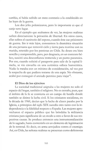 cambio, sí había sufrido un trato contrario a lo establecido en
las leyes de la guerra.
Los dos jefes polemizaron, pero lo importante es que el
canje tuvo lugar.
En el ejemplo que acabamos de ver, las mujeres realistas
sufren directamente la privación de libertad. En otros casos,
ellas sufren el cautiverio del esposo, cuando éste cae prisionero
de guerra. Sin ir más lejos, conocemos la dramática situación
de una peruana que removió cielo y tierra para reunirse con su
marido, retenido por los patriotas en Chile. Su deseo era bien
sencillo y comprensible, pero, por desgracia, en un contexto bé­
lico, suscitó una desconfianza tremenda y un punto paranoica.
Por eso, cuando solicitó el pasaporte para salir de la capital li­
meña, se vio envuelta en una auténtica odisea burocrática.
Nadie la trataba con un mínimo de consideración, tal vez por
la sospecha de que pudiera tratarse de una espía. No obstante,
acabó por conseguir el ansiado permiso para viajar13.
El Dios de los ejércitos
La sociedad tradicional asignaba a las mujeres no solo el
espacio del hogar, también el religioso. No es extraño, pues, que
el ámbito de la fe se convierta en un campo de batalla donde
también se dirime la lucha civil. Si los cristianos socialistas, en
la década de 1960, decían que la lucha de clases pasaba por la
Iglesia, a principios del siglo XIX sucedía otro tanto con la in­
dependencia o la fidelidad respecto a España. Las mujeres apro­
vecharon el espacio público que les brindaba la militancia
cristiana para significarse de un modo u otro a favor de sus res­
pectivas causas. Se produce entonces una instrumentalización
de lo sagrado, hasta convertirlo en un elemento de legitimación
de lo terrenal. Es decir, en arma arrojadiza contra el enemigo.
Así, en Chile, las señoras realistas se presentan como defensoras
165
 
