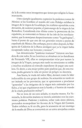 de la fe contra unos insurgentes que tienen por religión la franc­
masonería.
Otro ejemplo igualmente expresivo lo podemos tomar de
México: si los hombres al mando del cura Hidalgo exhiben la
imagen de la virgen de Guadalupe, los realistas opondrán a esta
devoción, de carácter popular, el patronazgo de la virgen de los
Remedios. Considerada ésta última como la protectora de los
españoles, se convertirá en blanco de las irás de los revolucio­
narios, que la motejaran despectivamente como “la gachupina”,
hasta el punto de que uno de sus generales estuvo a punto de
expulsarla de México. Sin embargo, pocos años después, la Mar­
quesa de Calderón de la Barca atestiguó que ya la virgen había
recuperado todos sus honores y tesoros14.
Las denominadas “patriotas marianas” hicieron una ban­
dera de este culto. Si sus hombres se alistaban en los batallones
de Fernando VII, ellas se comprometían velar por turnos la
imagen de la Virgen, aunque más tarde su entusiasmo se enfrío
y muchas acudieron al cómodo expediente de pagar una susti-
tuta. Es decir, a una mujer pobre pero piadosa que, de esta ma­
nera, podía ganarse la vida sin poner en peligro su decencia.
Ana Iraeta, la viuda del oidor Mier, destacó como la líder
indiscutible de este grupo de realistas. Su actuación no tardó en
ser imitada en las provincias, que se apresuraron a proclamar
“generalas” a las imágenes de la virgen más estimadas por los
fieles, a las que engalanaron con la banda y el bastón de mando
de la citada graduación militar15.
No se trata de un caso aislado, ni mucho menos. En Ve­
nezuela, la devoción mariana se mezcla asimismo con las cues­
tiones políticas. Patriotas y realistas, sobre todo éstos últimos,
pretenden monopolizar los favores de la Virgen del Carmen.
Todos exhiben su fe en ella, pero la acusación de ser enemigo
de la madre de Dios se convertirá en un arma arrojadiza contra
166
 