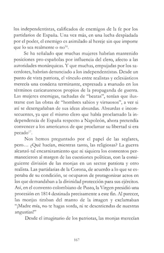 los independentistas, calificados de enemigos de la fe por los
partidarios de España. Una vez más, en una lucha despiadada
por el poder, el enemigo es asimilado al hereje sin que importe
que lo sea realmente o no16.
Se ha señalado que muchas mujeres habrían mantenido
posiciones pro-españolas por influencia del clero, afecto a las
autoridades monárquicas. Y que muchas, empujadas por los sa­
cerdotes, habrían denunciado a los independentistas. Desde un
punto de vista patriota, el vínculo entre realistas y eclesiásticos
merecía una condena terminante, expresada a manudo en los
términos caricaturescos propios de la propaganda de guerra.
Las mujeres enemigas, tachadas de “beatas”, tenían que ilus­
trarse con las obras de “hombres sabios y virtuosos”, a ver si
así se desengañaban de sus ideas absurdas. Absurdas e incon­
secuentes, ya que el mismo clero que había proclamado la in­
dependencia de España respecto a Napoleón, ahora pretendía
convencer a los americanos de que proclamar su libertad si era
pecado17.
Nos hemos preguntado por el papel de las seglares,
pero... ¿Qué hacían, mientras tanto, las religiosas? La guerra
alcanzó tal encarnizamiento que ni siquiera los conventos per­
manecieron al margen de las cuestiones políticas, con la consi­
guiente división de las monjas en un sector patriota y otro
realista. Las partidarias de la Corona, de acuerdo a lo que se es­
peraba de su condición, se ocuparon de protagonizar actos en
los que demandaban a la divinidad protección para sus ejércitos.
Así, en el convento colombiano de Pasto, la Virgen presidió una
procesión en 1814 destinada precisamente a este fin. Al parecer,
las monjas tiraban del manto de la imagen y exclamaban
“¡Madre mía, no te hagas sorda, ni te desentiendas de nuestras
angustias!”
Desde el imaginario de los patriotas, las monjas merecían
167
 