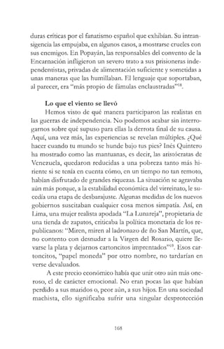 duras críticas por el fanatismo español que exhibían. Su intran­
sigencia las empujaba, en algunos casos, a mostrarse crueles con
sus enemigos. En Popayán, las responsables del convento de la
Encarnación infligieron un severo trato a sus prisioneras inde-
pendentistas, privadas de alimentación suficiente y sometidas a
unas maneras que las humillaban. El lenguaje que soportaban,
al parecer, era “más propio de fámulas enclaustradas”18.
Lo que el viento se llevó
Hemos visto de qué manera participaron las realistas en
las guerras de independencia. No podemos acabar sin interro­
garnos sobre qué supuso para ellas la derrota final de su causa.
Aquí, una vez más, las experiencias se revelan múltiples. ¿Qué
hacer cuando tu mundo se hunde bajo tus pies? Inés Quintero
ha mostrado como las mantuanas, es decir, las aristócratas de
Venezuela, quedaron reducidas a una pobreza tanto más hi­
riente si se tenía en cuenta cómo, en un tiempo no tan remoto,
habían disfrutado de grandes riquezas. La situación se agravaba
aún más porque, a la estabilidad económica del virreinato, le su­
cedía una etapa de desbarajuste. Algunas medidas de los nuevos
gobiernos suscitaban cualquier cosa menos simpatía. Así, en
Lima, una mujer realista apodada “La Lunareja”, propietaria de
una tienda de zapatos, criticaba la política monetaria de los re­
publicanos: “Miren, miren al ladronazo de ño San Martín, que,
no contento con desnudar a la Virgen del Rosario, quiere lle­
varse la plata y dejarnos cartoncitos imprentados”19. Esos car-
toncitos, “papel moneda” por otro nombre, no tardarían en
verse devaluados.
A este precio económico había que unir otro aún más one­
roso, el de carácter emocional. No eran pocas las que habían
perdido a sus maridos o, peor aún, a sus hijos. En una sociedad
machista, ello significaba sufrir una singular desprotección
168
 