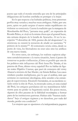 puesto que todo el mundo entendía que una de las principales
obligaciones del hombre estribaba en proteger a la mujer.
En lo que respecta a las lealtades políticas, éstas presentan
perfiles muy variados y muchas veces ambiguos. Hubo, por una
parte, quien no pudo aceptar el nuevo orden repúblicano sin
violentar su conciencia. Cuenta la tradición que la marquesa de
Mozobamba del Pozo, “peruana muy goda”, en expresión de
Ricardo Palma, se alojó en la misma choza que el general Sucre,
una semana después de la batalla de Ayacucho. Al ver la ins­
cripción “9 diciembre de 1824, postrer día del despotismo”, la
aristócrata no resistió la tentación de añadir un sarcástico “Y
primero de lo mismo”20. El comentario revela cómo, desde su
punto de vista, los libertadores no eran tales sino los artífices
de una nueva tiranía.
En otros casos, sin embargo, los realistas supieron adap­
tarse camaleónicamente a la nueva situación, hasta el punto de
conservar su poder e influencias. ¿Cómo es posible que uno de
los políticos más influyentes del Perú fuera Pío Tristán, el tío
paterno de Flora, último virrey español? Por no hablar de figu­
ras como Hipólito Unanue, que pasó de consejero del virrey
Abascal a ministro de San Martín y de Simón Bolívar. Los casos
similares pueden multiplicarse, por lo que el análisis, más que
centrarse en cuestiones ideológicas, debe atender a las estrate­
gias de supervivencia. Elizabeth Hernández, en su excelente es­
tudio sobre la elite de Piura, ha mostrado como, en esta ciudad
del Perú, los antiguos partidarios del rey maniobraron hábil­
mente para no perder su hegemonía social. En pocos meses,
algunos de ellos pasaran de la fidelidad monárquica a formar
parte de las instituciones patriotas. Habían sido “buenos ciuda­
danos” bajo el antiguo régimen y no deseaban, por nada del
mundo, perder esta condición21.
Las mujeres que se opusieron a la independencia pagaron
169
 