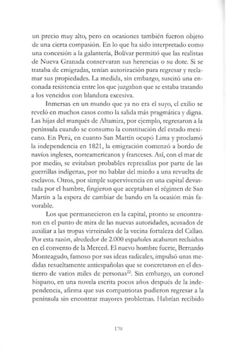 un precio muy alto, pero en ocasiones también fueron objeto
de una cierta compasión. En lo que ha sido interpretado como
una concesión a la galantería, Bolívar permitió que las realistas
de Nueva Granada conservaran sus herencias o su dote. Si se
trataba de emigradas, tenían autorización para regresar y recla­
mar sus propiedades. La medida, sin embargo, suscitó una en­
conada resistencia entre los que juzgaban que se estaba tratando
a los vencidos con blandura excesiva.
Inmersas en un mundo que ya no era el suyo, el exilio se
reveló en muchos casos como la salida más pragmática y digna.
Las hijas del marqués de Altamira, por ejemplo, regresaron a la
península cuando se consumo la constitución del estado mexi­
cano. En Perú, en cuanto San Martín ocupó Lima y proclamó
la independencia en 1821, la emigración comenzó a bordo de
navios ingleses, norteamericanos y franceses. Así, con el mar de
por medio, se evitaban probables represalias por parte de las
guerrillas indígenas, por no hablar del miedo a una revuelta de
esclavos. Otros, por simple supervivencia en una capital devas­
tada por el hambre, fingieron que aceptaban el régimen de San
Martín a la espera de cambiar de bando en la ocasión más fa­
vorable.
Los que permanecieron en la capital, pronto se encontra­
ron en el punto de mira de las nuevas autoridades, acusados de
auxiliar a las tropas virreinales de la vecina fortaleza del Callao.
Por esta razón, alrededor de 2.000 españoles acabaron recluidos
en el convento de la Merced. El nuevo hombre fuerte, Bernardo
Monteagudo, famoso por sus ideas radicales, impulsó unas me­
didas resueltamente antiespañolas que se concretaron en el des­
tierro de varios miles de personas22. Sin embargo, un coronel
hispano, en una novela escrita pocos años después de la inde­
pendencia, afirma que sus compatriotas pudieron regresar a la
península sin encontrar mayores problemas. Habrían recibido
170
 