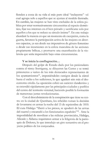 fienden a costa de su vida el más puro ideal “incluyente” -el
cual agrupa solo a aquellos que se ajustan al modelo ilustrado.
En cambio, las mujeres se han visto excluidas de la esfera pú­
blica por estar normativamente circunscritas al espacio domés­
tico, fijar sus intereses en el bien privado y sacrificarse solo por
aquellos a los que se reduce su círculo íntimo10. En este trabajo
abordaré la manera en que un momento de excepción, como la
guerra, favorece la participación activa de las mujeres en diver­
sos espacios, ya sea desde sus imperativos de género femenino
o desde sus incursiones en la esfera masculina de las acciones
propiamente bélicas, y promueve una exacerbación de la vio­
lencia que sería impensable bajo otras circunstancias.
Y se inicia la conflagración...
Después del golpe de Estado dado por los peninsulares
contra el virrey Iturrigaray, se diluyeron las Cortes y se tomó
prisioneros a varios de los más destacados representantes de
los ayuntamientos11, imponiéndoles castigos desde la cárcel
hasta el exilio a los sediciosos, lo que agudizó aún más el des­
contento criollo. La oposición cobró un carácter clandestino y
se extendió rápidamente por las principales ciudades y pueblos
del centro del territorio virreinal, haciendo posible la formación
de numerosas juntas revolucionarias.
Con el descubrimiento de la conspiración que tiene su cen­
tro en la ciudad de Querétaro, los rebeldes toman la decisión
de levantarse en armas la noche del 15 de septiembre de 1810.
El cura Hidalgo “liberó a los presos, se apoderó de las armas
del cuartel y encarceló a los funcionarios españoles”12. Ante la
imposibilidad de movilizar a las milicias provinciales, Hidalgo,
Allende y Aldama requirieron armar a la feligresía de la parro­
quia de Dolores, lo que introdujo un giro sustantivo en el pro­
yecto político de los conjurados.
18
 