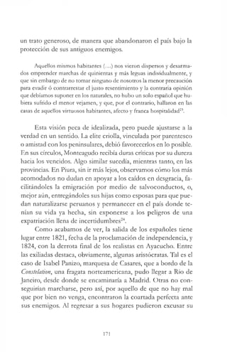 un trato generoso, de manera que abandonaron el país bajo la
protección de sus andguos enemigos.
Aquellos mismos habitantes (...) nos vieron dispersos y desarma­
dos emprender marchas de quinientas y más leguas individualmente, y
que sin embargo de no tomar ninguno de nosotros la menor precaución
para evadir ó contrarrestar el justo resentimiento y la contraria opinión
que debíamos suponer en los naturales, no hubo un solo español que hu­
biera sufrido el menor vejamen, y que, por el contrario, hallaron en las
casas de aquellos virtuosos habitantes, afecto y franca hospitalidad23.
Esta visión peca de idealizada, pero puede ajustarse a la
verdad en un sentido. La elite criolla, vinculada por parentesco
o amistad con los peninsulares, debió favorecerlos en lo posible.
En sus círculos, Monteagudo recibía duras críticas por su dureza
hacia los vencidos. Algo similar sucedía, mientras tanto, en las
provincias. En Piura, sin ir más lejos, observamos cómo los más
acomodados no dudan en apoyar a los caídos en desgracia, fa­
cilitándoles la emigración por medio de salvoconductos, o,
mejor aún, entregándoles sus hijas como esposas para que pue­
dan naturalizarse peruanos y permanecer en el país donde te­
nían su vida ya hecha, sin exponerse a los peligros de una
expatriación llena de incertidumbres24.
Como acabamos de ver, la salida de los españoles tiene
lugar entre 1821, fecha de la proclamación de independencia, y
1824, con la derrota final de los realistas en Ayacucho. Entre
las exiliadas destaca, obviamente, algunas aristócratas. Tal es el
caso de Isabel Panizo, marquesa de Casares, que a bordo de la
Constelation, una fragata norteamericana, pudo llegar a Río de
Janeiro, desde donde se encaminaría a Madrid. Otras no con­
seguirían marcharse, pero así, por aquello de que no hay mal
que por bien no venga, encontraron la coartada perfecta ante
sus enemigos. Al regresar a sus hogares pudieron excusar su
171
 