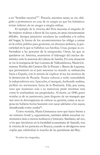 a un “hombre racional”27. Pezuela, mientras tanto, se vio obli­
gado a permanecer en casa de su suegro ya que los británicos
tenían órdenes de no acoger a ningún militar.
El ejemplo de la virreina del Perú muestra el empeño de
las mujeres realistas a favor de los suyos, en unas circunstancias
difíciles. Aunque prejuicios seculares las confinaba a la esfera
del hogar, la fuerza de los acontecimientos las obligó a entrar
en la esfera pública para gestionar, en diversos ámbitos, la pre­
cariedad en la que se hallaban sus familias. Unas, porque se en­
frentaban a las penurias de la emigración. Otras, las que se
quedaron en América, asumieron el liderazgo del núcleo do­
méstico ante la ausencia del cabeza de familia. En esta situación
se vio la marquesa de San Lorenzo de Valleumbroso, María Gri-
manesa Toribia del Carmen De la Puente y Bravo de Lagunas,
que permaneció en el país mientras su marido se embarcaba
hacia a España, con la misión de explicar al rey los motivos de
la destitución de Pezuela. Nunca volvería a verle: consolidada
la independencia tras Ayacucho, el marqués, furibundo realista,
prefirió no aventurarse fuera de la Península. Ella, por tanto,
tuvo que mantener sola a su numerosa prole mientras veía
como le arrebataban sus propiedades. Al morir, en 1840, poco
restaba ya de su patrimonio, para disgusto de un marqués que
aún tuvo la desvergüenza de criticar su gestión, como si su es­
posa no hubiera hecho bastante con sacar adelante a los suyos,
abandonada como estaba28.
Como vencida, María Grimanesa tuvo que hacer frente a
un entorno hostil y, seguramente, también debió escuchar co­
mentarios más o menos burlescos e hirientes. Similares, tal vez,
a los que circularon en la localidad ecuatoriana de Santafé, tras
la victoria de los patriotas en Boyacá, cuando se divulgaron unas
coplas que celebraban la marcha de las partidarias del Rey:
Ya salen las emigradas,
173
 