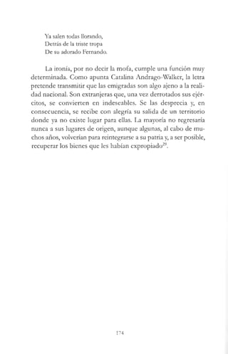 Ya salen todas llorando,
Detrás de la triste tropa
De su adorado Fernando.
La ironía, por no decir la mofa, cumple una función muy
determinada. Como apunta Catalina Andrago-Walker, la letra
pretende transmitir que las emigradas son algo ajeno a la reali­
dad nacional. Son extranjeras que, una vez derrotados sus ejér­
citos, se convierten en indeseables. Se las desprecia y, en
consecuencia, se recibe con alegría su salida de un territorio
donde ya no existe lugar para ellas. La mayoría no regresaría
nunca a sus lugares de origen, aunque algunas, al cabo de mu­
chos años, volverían para reintegrarse a su patria y, a ser posible,
recuperar los bienes que les habían expropiado29.
174
 