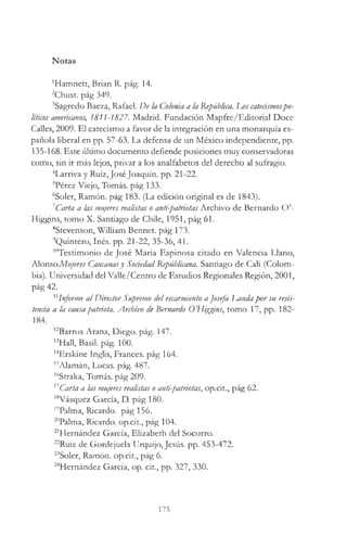Notas
'Hamnett, Brian R. pág. 14.
2Chust. pág 349.
3Sagredo Baeza, Rafael. De la Colonia a la República. Lj /s catecismospo­
liticos americanos, 1811-1827. Madrid. Fundación Mapfre/Editorial Doce
Calles, 2009. El catecismo a favor de la integración en una monarquía es­
pañola liberal en pp. 57-63. La defensa de un México independiente, pp.
135-168. Este último documento defiende posiciones muy conservadoras
como, sin ir más lejos, privar a los analfabetos del derecho al sufragio.
4Larriva y Ruiz, losé Joaquín, pp. 21-22.
5Pérez Viejo, Tomás, pág 133.
6Soler, Ramón, pág 183. (La edición original es de 1843).
1Carta a las mujeres realistas o anti-patriotas Archivo de Bernardo O’-
Higgins, tomo X. Santiago de Chile, 1951, pág 61.
8Stevenson, William Bennet. pág 173.
'Quintero, Inés. pp. 21-22, 35-36, 41.
"Testimonio de José María Espinosa citado en Valencia Llano,
Alonso.Mujeres Cancanasy Sociedad Republicana. Santiago de Cali (Colom­
bia). Universidad del Valle/Centro de Estudios Regionales Región, 2001,
pág 42.
11Informe al Director Supremo del escarmiento a Josefa Landapor su resis­
tencia a la causapatriota. Archivo de Bernardo O’Higgins, tomo 17, pp. 182-
184.
12Barros Arana, Diego, pág. 147.
13Hall, Basil, pág. 100.
14Erskine Inglis, Frances, pág 164.
15Alamán, Lucas, pág. 487.
16Straka, Tomás, pág 209.
17Carta a las mujeres realistas o anti-patriotas, op.cit., pág 62.
l8Vásquez García, D. pág 180.
19Palma, Ricardo, pág 156.
20Palma, Ricardo, op.cit., pág 104.
21Hernández García, Elizabeth del Socorro.
22Ruiz de Gordejuela Urquijo, Jesús, pp. 453-472.
23Soler, Ramón, op.cit., pág 6.
24Hernández García, op. cit., pp. 327, 330.
175
 