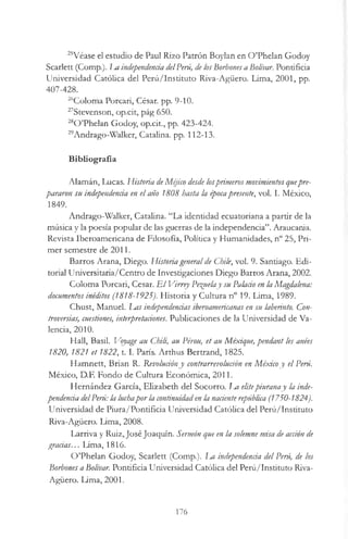 25Véase el estudio de Paul Rizo Patrón Boylan en O ’Phelan Godoy
Scarlett (Comp.). Im independenda delPerú, de losBorbones a Bolivar. Pontificia
Universidad Católica del Perú/Instituto Riva-Agüero. Lima, 2001, pp.
407-428.
26Coloma Porcari, César, pp. 9-10.
27Stevenson, op.cit, pág 650.
2aO ’Phelan Godoy, op.cit., pp. 423-424.
29Andrago-Walker, Catalina, pp. 112-13.
Bibliografía
Alamán, Lucas. Historia deMéjico desde losprimeros movimientos quepre­
pararon su independenda en el año 1808 hasta la épocapresente, vol. I. México,
1849.
Andrago-Walker, Catalina. “La identidad ecuatoriana a partir de la
música y la poesía popular de las guerras de la independencia”. Araucania.
Revista Iberoamericana de Filosofía, Política y Humanidades, n° 25, Pri­
mer semestre de 2011.
Barros Arana, Diego. Historiageneralde Chile, vol. 9. Santiago. Edi­
torial Universitaria/Centro de Investigaciones Diego Barros Arana, 2002.
Coloma Porcari, Cesar. E l Virrey Peínelay su Palario en la Magdalena:
documentos inéditos (1818-1925). Historia y Cultura n° 19. Lima, 1989.
Chust, Manuel. J m s independencias iberoamericanas en su laberinto. Con­
troversias, cuestiones, interpretaciones. Publicaciones de la Universidad de Va­
lencia, 2010.
Hall, Basil. Voyage au Chili, au Pérou, et au Méxique, pendant les anées
1820, 1821 et 18 2 2,1.1. París. Arthus Bertrand, 1825.
Hamnett, Brian R. Revolucióny contrarrevolución en Méxicoy el Perú.
México, D.F. Fondo de Cultura Económica, 2011.
Hernández García, Elizabeth del Socorro. Tm elitepiuranay la inde­
pendenda delPerú: la luchapor la continuidaden la nádente república (1750-1824).
Universidad de Piura/Pontificia Universidad Católica del Perú/Instituto
Riva-Agüero. Lima, 2008.
Larriva y Ruiz, José Joaquín. Sermón que en la solemne misa de acdón de
gradas... Lima, 1816.
O ’Phelan Godoy, Scarlett (Comp.). La independenda del Perú, de los
Borbones a Bolívar. Pontificia Universidad Católica del Perú/Instituto Riva-
Agüero. Lima, 2001.
176
 