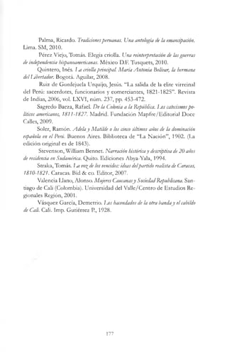 Palma, Ricardo. Tradicionesperuanas. Una antología de la emancipación.
Lima. SM, 2010.
Pérez Viejo, Tomás. Elegía criolla. Una reinterpretación de lasguerras
de independencia hispanoamericanas. México D.E Tusquets, 2010.
Quintero, Inés, l^a criollaprincipal. María Antonia Bolívar, la hermana
delUbertador. Bogotá. Aguilar, 2008.
Ruiz de Gordejuela Urquijo, Jesús. “La salida de la elite virreinal
del Perú: sacerdotes, funcionarios y comerciantes, 1821-1825”. Revista
de Indias, 2006, vol. LXVI, núm. 237, pp. 453-472.
Sagredo Baeza, Rafael. De la Colonia a la República. Los catecismospo­
líticos americanos, 1811-1827. Madrid. Fundación Mapfre/Editorial Doce
Calles, 2009.
Soler, Ramón. Adelaj Matilde o los anco últimos años de la dominación
española en el Peni. Buenos Aires. Biblioteca de “La Nación”, 1902. (La
edición original es de 1843).
Stevenson, William Bennet. Narración históricay descriptiva de20 años
de residencia en Sudamérica. Quito. Ediciones Abya-Yala, 1994.
Straka, Tomás. La vo%de los vencidos: ideas delpartido realista de Caracas,
1810-1821. Caracas. Bid & co. Editor, 2007.
Valencia Llano, Alonso. Mujeres Cancanasy SociedadRepublicana. San­
tiago de Cali (Colombia). Universidad del Valle/Centro de Estudios Re­
gionales Región, 2001.
Vásquez García, Demetrio. I^os hacendados de la otra banday el cabildo
de Cali. Cali. Imp. Gutiérrez P, 1928.
177
 