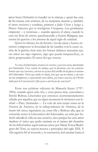 amor hacia Hefestión lo hundió en la tristeza y quizá fue otra
de las causas, esta anímica, de su temprana muerte; y también
el amor encierra y condena, primero a Julio César y luego a
Marco Antonio, por la inteligente Cleopatra. Los problemas
empiezan —y terminan— cuando aparece el amor, cuando la
casa «se llena de amor», parafraseando a García Márquez, que
cuenta las guerras y los amores de aquel siglo de soledad.
Quizá los héroes, los de ficción y los de carne y hueso, ne­
cesiten compensar la ferocidad de las batallas con la suave ca­
ricia de la pasión; ítem más, los héroes titánicos necesitan que
ese amor sea algo superior, algo que pueda traspasar(los), es
decir, perpetuarlos: El amor del que venera:
Yo amé al Libertador; muerto, lo venero y por eso estoy desterrada
por Santander. Crea usted, mi amigo, que le protesto con mi carácter
franco que soy inocente, menos en quitar del castillo de la plaza el retrato
del Libertador. Visto que nadie lo hacía, creí que era mi deber, y de esto
no me arrepiento; y suponiendo esto delito, ¿no hubo una Ley de Olvido
dada por la Convención? ¿Me puso a mí fuera de esta Ley?1
Estas son palabras valientes de Manuela Sáenz (1797-
1856), cuando quizá solo ella, y unos pocos más, veneraban a
Simón Bolívar, Libertador por entonces (convenientemente)
odiado por aquellos que en algún momento le sirvieron con le­
altad —Páez, Santander—. La vida de esta mujer entra en la
historia de América, de la independencia de América, de la
mano del amor, legendario ya, entre ella y Bolívar; ella, que es
conocida como la Libertadora del Libertador, no solo por ha­
berle salvado la vida en una ocasión, sino porque fue este amor
maduro el único que pudo sustituir en el ánimo del «hombre
de las dificultades» aquel remoto amor por María Teresa Rodrí­
guez del Toro, su esposa muerta a principios del siglo XIX. Y
ella seguiría fiel al recuerdo y la veneración, leal amante hasta el
179
 