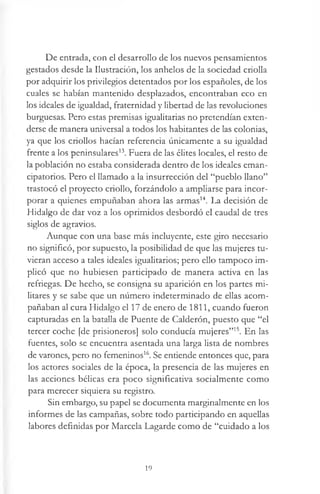 De entrada, con el desarrollo de los nuevos pensamientos
gestados desde la Ilustración, los anhelos de la sociedad criolla
por adquirir los privilegios detentados por los españoles, de los
cuales se habían mantenido desplazados, encontraban eco en
los ideales de igualdad, fraternidad y libertad de las revoluciones
burguesas. Pero estas premisas igualitarias no pretendían exten­
derse de manera universal a todos los habitantes de las colonias,
ya que los criollos hacían referencia únicamente a su igualdad
frente a los peninsulares13. Fuera de las élites locales, el resto de
la población no estaba considerada dentro de los ideales eman-
cipatorios. Pero el llamado a la insurrección del “pueblo llano”
trastocó el proyecto criollo, forzándolo a ampliarse para incor­
porar a quienes empuñaban ahora las armas14. La decisión de
Hidalgo de dar voz a los oprimidos desbordó el caudal de tres
siglos de agravios.
Aunque con una base más incluyente, este giro necesario
no significó, por supuesto, la posibilidad de que las mujeres tu­
vieran acceso a tales ideales igualitarios; pero ello tampoco im­
plicó que no hubiesen participado de manera activa en las
refriegas. De hecho, se consigna su aparición en los partes mi­
litares y se sabe que un número indeterminado de ellas acom­
pañaban al cura Hidalgo el 17 de enero de 1811, cuando fueron
capturadas en la batalla de Puente de Calderón, puesto que “el
tercer coche [de prisioneros] solo conducía mujeres”15. En las
fuentes, solo se encuentra asentada una larga lista de nombres
de varones, pero no femeninos16. Se entiende entonces que, para
los actores sociales de la época, la presencia de las mujeres en
las acciones bélicas era poco significativa socialmente como
para merecer siquiera su registro.
Sin embargo, su papel se documenta marginalmente en los
informes de las campañas, sobre todo participando en aquellas
labores definidas por Marcela Lagarde como de “cuidado a los
19
 