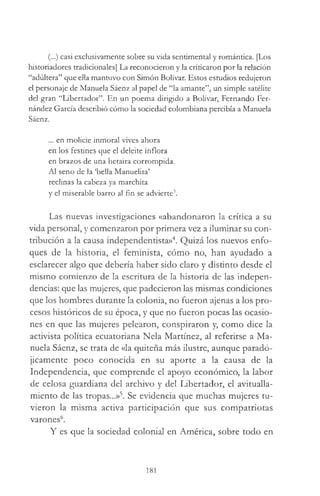 (...) casi exclusivamente sobre su vida sentimental y romántica. [Los
historiadores tradicionales] La reconocieron y la criticaron por la relación
“adúltera” que ella mantuvo con Simón Bolívar. Estos estudios redujeron
el personaje de Manuela Sáenz al papel de “la amante”, un simple satélite
del gran “Libertador”. En un poema dirigido a Bolívar, Fernando Fer­
nández García describió cómo la sociedad colombiana percibía a Manuela
Sáenz.
... en molicie inmoral vives ahora
en los festines que el deleite inflora
en brazos de una hetaira corrompida.
Al seno de la ‘bella Manuelita’
reclinas la cabeza ya marchita
y el miserable barro al fin se advierte3.
Las nuevas investigaciones «abandonaron la crítica a su
vida personal, y comenzaron por primera vez a iluminar su con­
tribución a la causa independentista»4. Quizá los nuevos enfo­
ques de la historia, el feminista, cómo no, han ayudado a
esclarecer algo que debería haber sido claro y distinto desde el
mismo comienzo de la escritura de la historia de las indepen­
dencias: que las mujeres, que padecieron las mismas condiciones
que los hombres durante la colonia, no fueron ajenas a los pro­
cesos históricos de su época, y que no fueron pocas las ocasio­
nes en que las mujeres pelearon, conspiraron y, como dice la
activista política ecuatoriana Nela Martínez, al referirse a Ma­
nuela Sáenz, se trata de «la quiteña más ilustre, aunque paradó­
jicamente poco conocida en su aporte a la causa de la
Independencia, que comprende el apoyo económico, la labor
de celosa guardiana del archivo y del Libertador, el avitualla­
miento de las tropas...»5. Se evidencia que muchas mujeres tu­
vieron la misma activa participación que sus compatriotas
varones6.
Y es que la sociedad colonial en América, sobre todo en
181
 