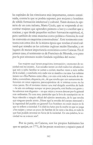 las capitales de los virreinatos más importantes, estuvo consti­
tuida, contra lo que se podría suponer, por mujeres y hombres
de sólida formación intelectual y cultural. Taxin destaca la opi­
nión de un cura italiano, Mario Cicala, que se sorprende al en­
contrar mujeres que aprenden primero a leer y a escribir que a
cocinar, y que desde pequeñas reciben formación espiritual, sí,
pero también de otras materias como política e historia; lo cual
las convertía en exquisitas conversadoras7. Este testimonio con­
trasta con otros dos de la misma época que revelan el nivel cul­
tural que reinaba en las colonias inglesas recién liberadas, y en
lugares de menor importancia económica como Caracas. En el
primer caso, el testimonio es de Francisco de Miranda, a su paso
por la por entonces recién fundada república del norte:
Las mujeres aquí tienen poquísima instrucción y reuniones de so­
ciedad casi no existen... Las casadas tienen un club todos los sábados en
que seis u ocho familias se juntan a comer, muchas veces a siete millas
de la ciudad, y concluido esto cada una se marcha a su casa. Las solteras
tienen sus «Tea Parties» entre ellas, y en esto está toda la escuela de mo­
dales, costumbres, elegancia, etc., de que resulta que son sumamente de­
ficientes en estos aspectos, preocupándose de sí mismas como no he
visto jamás. En el invierno tienen una mal dirigida asamblea de baile
— la sala sin embargo aunque un poco pequeña, está hecha con gusto y
los adornos son elegantes— en que viejos y mozos danzan por lo general
con ordinariez. Es cosa muy particular que la lista de suscripción no se
haya ofrecido a ningún oficial del ejército americano, de lo que resulta
que ninguno puede asistir. ¡Véase aquí la envidia del cuerpo mercantil y
la ingratitud del pueblo en general! Los hombres no están mejor en lo
que se refiere a sociedad. Un club los lunes por la noche en que se juega
a los naipes y cenan un poco de fiambre de las siete a las diez, es todo lo
que han podido inventar en favor de la sociedad. En una palabra, la so­
ciedad no se conoce aún8.
Por su parte, en Caracas, son los propios habitantes los
que se quejan, en 1771, de las pocas ocasiones y espacio para el
182
 