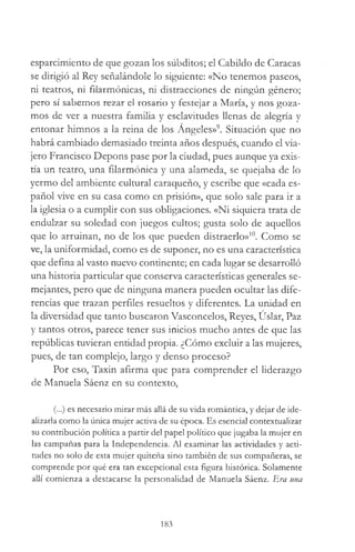 esparcimiento de que gozan los súbditos; el Cabildo de Caracas
se dirigió al Rey señalándole lo siguiente: «No tenemos paseos,
ni teatros, ni filarmónicas, ni distracciones de ningún género;
pero sí sabemos rezar el rosario y festejar a María, y nos goza­
mos de ver a nuestra familia y esclavitudes llenas de alegría y
entonar himnos a la reina de los Angeles»9. Situación que no
habrá cambiado demasiado treinta años después, cuando el via­
jero Francisco Depons pase por la ciudad, pues aunque ya exis­
tía un teatro, una filarmónica y una alameda, se quejaba de lo
yermo del ambiente cultural caraqueño, y escribe que «cada es­
pañol vive en su casa como en prisión», que solo sale para ir a
la iglesia o a cumplir con sus obligaciones. «Ni siquiera trata de
endulzar su soledad con juegos cultos; gusta solo de aquellos
que lo arruinan, no de los que pueden distraerlo»10. Como se
ve, la uniformidad, como es de suponer, no es una característica
que defina al vasto nuevo continente; en cada lugar se desarrolló
una historia particular que conserva características generales se­
mejantes, pero que de ninguna manera pueden ocultar las dife­
rencias que trazan perfiles resueltos y diferentes. La unidad en
la diversidad que tanto buscaron Vasconcelos, Reyes, Uslar, Paz
y tantos otros, parece tener sus inicios mucho antes de que las
repúblicas tuvieran entidad propia. ¿Cómo excluir a las mujeres,
pues, de tan complejo, largo y denso proceso?
Por eso, Taxin afirma que para comprender el liderazgo
de Manuela Sáenz en su contexto,
(...) es necesario mirar más allá de su vida romántica, y dejar de ide­
alizarla como la única mujer activa de su época. Es esencial contextualizar
su contribución política a partir del papel político que jugaba la mujer en
las campañas para la Independencia. Al examinar las actividades y acti­
tudes no solo de esta mujer quiteña sino también de sus compañeras, se
comprende por qué era tan excepcional esta figura histórica. Solamente
allí comienza a destacarse la personalidad de Manuela Sáenz. Era una
183
 