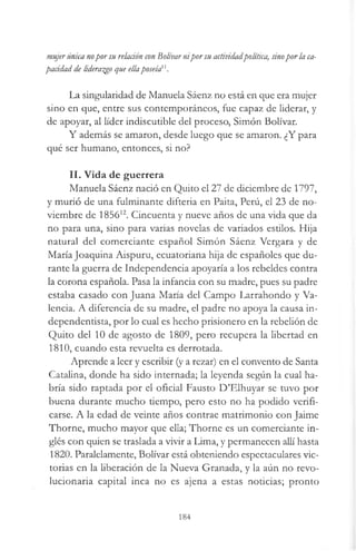 mujerúnica nopor su relaáón conBolívarnipor su actividadpolítica, sinopor la ca-
pacidad de liderazgo que ellaposeía11.
La singularidad de Manuela Sáenz no está en que era mujer
sino en que, entre sus contemporáneos, fue capaz de liderar, y
de apoyar, al líder indiscutible del proceso, Simón Bolívar.
Y además se amaron, desde luego que se amaron. ¿Y para
qué ser humano, entonces, si no?
II. Vida de guerrera
Manuela Sáenz nació en Quito el 27 de diciembre de 1797,
y murió de una fulminante difteria en Paita, Perú, el 23 de no­
viembre de 185612. Cincuenta y nueve años de una vida que da
no para una, sino para varias novelas de variados estilos. Hija
natural del comerciante español Simón Sáenz Vergara y de
María Joaquina Aispuru, ecuatoriana hija de españoles que du­
rante la guerra de Independencia apoyaría a los rebeldes contra
la corona española. Pasa la infancia con su madre, pues su padre
estaba casado con Juana María del Campo Larrahondo y Va­
lencia. A diferencia de su madre, el padre no apoya la causa in-
dependentista, por lo cual es hecho prisionero en la rebelión de
Quito del 10 de agosto de 1809, pero recupera la libertad en
1810, cuando esta revuelta es derrotada.
Aprende a leer y escribir (y a rezar) en el convento de Santa
Catalina, donde ha sido internada; la leyenda según la cual ha­
bría sido raptada por el oficial Fausto D’Elhuyar se tuvo por
buena durante mucho tiempo, pero esto no ha podido verifi­
carse. A la edad de veinte años contrae matrimonio con Jaime
Thorne, mucho mayor que ella; Thorne es un comerciante in­
glés con quien se traslada a vivir a Lima, y permanecen allí hasta
1820. Paralelamente, Bolívar está obteniendo espectaculares vic­
torias en la liberación de la Nueva Granada, y la aún no revo­
lucionaria capital inca no es ajena a estas noticias; pronto
184
 