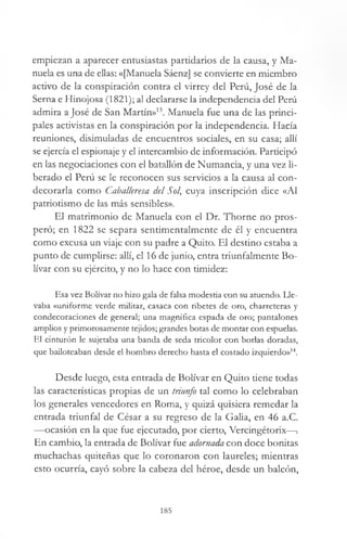 empiezan a aparecer entusiastas partidarios de la causa, y Ma­
nuela es una de ellas: «[Manuela Sáenz] se convierte en miembro
acdvo de la conspiración contra el virrey del Perú, José de la
Serna e Hinojosa (1821); al declararse la independencia del Perú
admira a José de San Martín»13. Manuela fue una de las princi­
pales activistas en la conspiración por la independencia. Hacía
reuniones, disimuladas de encuentros sociales, en su casa; allí
se ejercía el espionaje y el intercambio de información. Participó
en las negociaciones con el batallón de Numancia, y una vez li­
berado el Perú se le reconocen sus servicios a la causa al con­
decorarla como Caballeresa del Sol, cuya inscripción dice «Al
patriotismo de las más sensibles».
El matrimonio de Manuela con el Dr. Thorne no pros­
peró; en 1822 se separa sentimentalmente de él y encuentra
como excusa un viaje con su padre a Quito. El destino estaba a
punto de cumplirse: allí, el 16 de junio, entra triunfalmente Bo­
lívar con su ejército, y no lo hace con timidez:
Esa vez Bolívar no hizo gala de falsa modestia con su atuendo. Lle­
vaba «uniforme verde militar, casaca con ribetes de oro, charreteras y
condecoraciones de general; una magnífica espada de oro; pantalones
amplios y primorosamente tejidos; grandes botas de montar con espuelas.
El cinturón le sujetaba una banda de seda tricolor con borlas doradas,
que bailoteaban desde el hombro derecho hasta el costado izquierdo»14.
Desde luego, esta entrada de Bolívar en Quito tiene todas
las características propias de un triunfo tal como lo celebraban
los generales vencedores en Roma, y quizá quisiera remedar la
entrada triunfal de César a su regreso de la Galia, en 46 a.C.
—ocasión en la que fue ejecutado, por cierto, Vercingétorix—¡
En cambio, la entrada de Bolívar fue adornada con doce bonitas
muchachas quiteñas que lo coronaron con laureles; mientras
esto ocurría, cayó sobre la cabeza del héroe, desde un balcón,
185
 