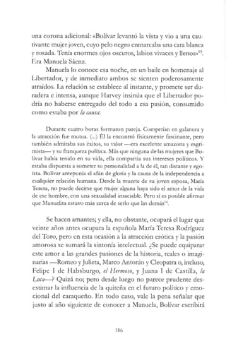 una corona adicional: «Bolívar levantó la vista y vio a una cau­
tivante mujer joven, cuyo pelo negro enmarcaba una cara blanca
y rosada. Tenía enormes ojos oscuros, labios vivaces y llenos»15.
Era Manuela Sáenz.
Manuela lo conoce esa noche, en un baile en homenaje al
Libertador, y de inmediato ambos se sienten poderosamente
atraídos. La relación se establece al instante, y promete ser du­
radera e intensa, aunque Harvey insinúa que el Libertador po­
dría no haberse entregado del todo a esa pasión, consumido
como estaba por la causa:
Durante cuatro horas formaron pareja. Competían en galanura y
la atracción fue mutua. (...) El la encontró físicamente fascinante, pero
también admiraba sus éxitos, su valor — era excelente amazona y esgri­
mista— y su franqueza política. Más que ninguna de las mujeres que Bo­
lívar había tenido en su vida, ella compartía sus intereses políticos. Y
estaba dispuesta a someter su personalidad a la de él, tan distante y ego­
ísta. Bolívar anteponía el afán de gloria y la causa de la independencia a
cualquier relación humana. Desde la muerte de su joven esposa, María
Teresa, no puede decirse que mujer alguna haya sido el amor de la vida
de ese hombre, con una sexualidad insaciable. Pero sí es posible afirmar
que Manuelita estuvo más cerca de serlo que las demás16.
Se hacen amantes; y ella, no obstante, ocupará el lugar que
veinte años antes ocupara la española María Teresa Rodríguez
del Toro, pero en esta ocasión a la atracción erótica y la pasión
amorosa se sumará la sintonía intelectual. ¿Se puede equiparar
este amor a las grandes pasiones de la historia, reales o imagi­
narias —Romeo yJulieta, Marco Antonio y Cleopatra o, incluso,
Felipe I de Habsburgo, el Hermoso, y Juana I de Castilla, la
Lj)ca—? Quizá no; pero desde luego no parece prudente des­
estimar la influencia de la quiteña en el futuro político y emo­
cional del caraqueño. En todo caso, vale la pena señalar que
justo al año siguiente de conocer a Manuela, Bolívar escribirá
186
 