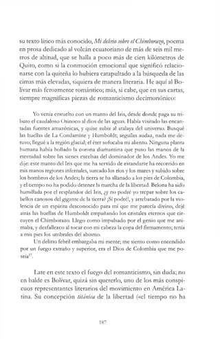su texto lírico más conocido, Mi delirio sobre el Chimborazo, poema
en prosa dedicado al volcán ecuatoriano de más de seis mil me­
tros de altitud, que se halla a poco más de cien kilómetros de
Quito, como si la conmoción emocional que significó relacio­
narse con la quiteña lo hubiera catapultado a la búsqueda de las
cimas más elevadas, siquiera de manera literaria. He aquí al Bo­
lívar más ferozmente romántico; más, si cabe, que en sus cartas,
siempre magníficas piezas de romanticismo decimonónico:
Yo venía envuelto con un manto del Iris, desde donde paga su tri­
buto el caudaloso Orinoco al dios de las aguas. Había visitado las encan­
tadas fuentes amazónicas, y quise subir al atalaya del universo. Busqué
las huellas de La Condamine y Humboldt; seguílas audaz, nada me de­
tuvo; llegué a la región glacial; el éter sofocaba mi aliento. Ninguna planta
humana había hollado la corona diamantina que puso las manos de la
eternidad sobre las sienes excelsas del dominador de los Andes. Yo me
dije: este manto del Iris que me ha servido de estandarte ha recorrido en
mis manos regiones infernales, surcado los ríos y los mares y subido sobre
los hombros de los Andes; la tierra se ha allanado a los pies de Colombia,
y el tiempo no ha podido detener la marcha de la libertad. Belona ha sido
humillada por el resplandor del Iris, ¿y no podré yo trepar sobre los ca­
bellos canosos del gigante de la tierra? ¡Sí podré!, y arrebatado por la vio­
lencia de un espíritu desconocido para mí que me parecía divino, dejé
atrás las huellas de Humboldt empañando los cristales eternos que cir­
cuyen el Chimborazo. Llego como impulsado por el genio que me ani­
maba, y desfallezco al tocar con mi cabeza la copa del firmamento; tenía
a mis pies los umbrales del abismo.
Un delirio febril embargaba mi mente; me siento como encendido
por un fuego extraño y superior, era el Dios de Colombia que me po­
seía17.
Late en este texto el fuego del romanticismo, sin duda; no
en balde es Bolívar, quizá sin quererlo, uno de los más conspi­
cuos representantes literarios del movimiento en América La­
tina. Su concepción titánica de la libertad («el tiempo no ha
187
 