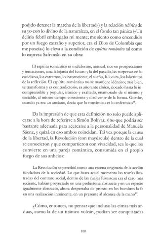 podido detener la marcha de la libertad») y la relación telúrica de
su yo con lo divino de la naturaleza, en el fondo tan pánica («Un
delirio febril embargaba mi mente; me siento como encendido
por un fuego extraño y superior, era el Dios de Colombia que
me poseía») lo eleva a la condición de espíritu romántico tal como
lo expresa Safranski en su obra:
El espíritu romántico es multiforme, musical, rico en prospecciones
y tentaciones, ama la lejanía del futuro y la del pasado, las sorpresas en lo
cotidiano, los extremos, lo inconsciente, el sueño, la locura, los laberintos
de la reflexión. El espíritu romántico no se mantiene idéntico; más bien,
se transforma y es contradictorio, es añorante cínico, alocado hasta lo in­
comprensible y popular, irónico y exaltado, enamorado de sí mismo y
sociable, al mismo tiempo consciente y disolvente de la forma. Goethe,
cuando ya era un anciano, decía que lo romántico es lo enfermizo18.
Da la impresión de que esta definición no solo puede apli­
carse a la hora de referirse a Simón Bolívar, sino que podría ser
bastante adecuada para acercarse a la personalidad de Manuela
Sáenz, y quizá en eso ambos coincidan. Tal vez porque la causa
de la libertad, la Revolución (con mayúscula) dentro de la cual
se conocieron y que compartieron con vivacidad, sea lo que los
convierte en una pareja romántica, consumida en el propio
fuego de sus anhelos:
La Revolución se percibió como una escena originaria de la acción
fundadora de la sociedad. Lo que hasta aquel momento las teorías ilus­
tradas del contrato social, dentro de las cuales Rousseau era el caso más
reciente, habían proyectado en una prehistoria abstracta y en un espacio
igualmente abstracto, ahora despertaba de pronto en los hombres la fe
en una realización inminente, en un presente al alcance de la mano19.
¿Cómo, entonces, no pensar que incluso las cimas más ar­
duas, como la de un titánico volcán, podían ser conquistadas
188
 
