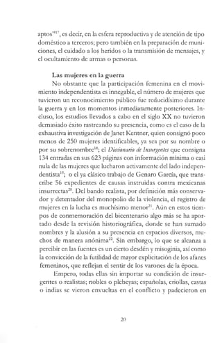 aptos”17, es decir, en la esfera reproductiva y de atención de tipo
doméstico a terceros; pero también en la preparación de muni­
ciones, el cuidado a los heridos o la transmisión de mensajes, y
el ocultamiento de armas o personas.
Las mujeres en la guerra
No obstante que la participación femenina en el movi­
miento independentista es innegable, el número de mujeres que
tuvieron un reconocimiento público fue reducidísimo durante
la guerra y en los momentos inmediatamente posteriores. In­
cluso, los estudios llevados a cabo en el siglo XX no tuvieron
demasiado éxito rastreando su presencia, como es el caso de la
exhaustiva investigación de Janet Kentner, quien consignó poco
menos de 250 mujeres identiñcables, ya sea por su nombre o
por su sobrenombre18; el Diccionario de Insurgentes que consigna
134 entradas en sus 623 páginas con información mínima o casi
nula de las mujeres que lucharon activamente del lado indepen­
dentista19; o el ya clásico trabajo de Genaro García, que trans­
cribe 56 expedientes de causas instruidas contra mexicanas
insurrectas20. Del bando realista, por definición más conserva­
dor y detentador del monopolio de la violencia, el registro de
mujeres en la lucha es muchísimo menor21. Aún en estos tiem­
pos de conmemoración del bicentenario algo más se ha apor­
tado desde la revisión historiográfica, donde se han sumado
nombres y la alusión a su presencia en espacios diversos, mu­
chos de manera anónima22. Sin embargo, lo que se alcanza a
percibir en las fuentes es un cierto desdén y misoginia, así como
la convicción de la futilidad de mayor explicitación de los afanes
femeninos, que reflejan el sentir de los varones de la época.
Empero, todas ellas sin importar su condición de insur­
gentes o realistas; nobles o plebeyas; españolas, criollas, castas
o indias se vieron envueltas en el conflicto y padecieron en
20
 