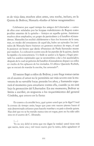 es de vieja data; muchos años antes, una noche, incluso, en la
Quinta de Bolívar, Manuela «fusila» al héroe neogranadino:
Celebraron por aquel tiempo los amigos del Libertador — varios
de ellos eran señalados por las lenguas maledicientes de Bogotá como
posibles amantes de la quiteña— festejos en aquella quinta. Asistieron
muchos altos empleados, un grupo de particulares y el batallón «Grana­
deros». Manuelita los recibió afablemente e hizo los honores de la casa;
mas, en medio del entusiasmo de aquel día, hubo un episodio: los invi­
tados de Manuela Sáenz hicieron un grotesco muñeco de trapo, al cual
le pusieron un letrero que decía: «Francisco de Paula Santander muere
por traidor». Lo colocaron contra una de las paredes de la quinta, dando
la espalda a la concurrencia. Un fraile se acercó a la figura y fingió pres­
tarle los auxilios espirituales que se acostumbra a dar a los ajusticiados;
después de lo cual un pelotón del batallón «Granaderos» disparó sus rifles
en medio de los aplausos de los invitados. El alférez Quevedo Rachels,
que se excusó de mandar la escolta, fue arrestado24.
El suceso llegó a oídos de Bolívar, y este finge tomar cartas
en el asunto: el amor no le permitiría ser más severo con la tra­
vesura de su «amable loca»; pasarán los años, y Santander espe­
rará el momento para ensañarse contra ella, cuando ya no esté
bajo la protección del Libertador. En ese momento, Bolívar se
limita a escribir, en respuesta a los requerimientos del general
Córdoba, que estuvo en la fiesta:
En cuanto a la amable loca, ¿qué quiere usted que yo le diga? Usted
la conoce de tiempo atrás; luego que pase este suceso pienso hacer el
más determinado esfuerzo para hacerla marchar a su país o donde quiera.
Mas diré que no se ha metido nunca sino en rogar, pero no ha sido oído
sino en el asunto de C. Alvarado.
( )
Yo no soy débil ni temo que me digan la verdad: usted tiene más
que razón, tiene una y mil veces razón; por lo tanto, debo agradecer el
191
 