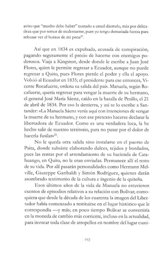 aviso que “mucho debe haber” costado a usted dármelo, más por delica­
deza que por temor de molestarme, pues yo tengo demasiada fuerza para
rehusar ver el horror de mi pena25.
Así que en 1834 es expulsada, acusada de conspiración,
pagando seguramente el precio de hacerse con enemigos po­
derosos. Viaja a Kingston, desde donde le escribe a Juan José
Flores, quien le permite regresar a Ecuador, aunque no puede
regresar a Quito, pues Flores pierde el poder y ella el apoyo.
Volvió al Ecuador en 1835; el presidente para ese entonces, Vi­
cente Rocafuerte, ordena su salida del país. Manuela, según Ro-
cafuerte, quería regresar para vengar la muerte de su hermano,
el general José María Sáenz, caído en la batalla de Pesillo, el 21
de abril de 1834. Por eso la destierra, y así se lo escribe a San­
tander: «La Manuela Sáenz venía aquí con intenciones de vengar
la muerte de su hermano, y con ese pretexto hacerse declarar la
libertadora de Ecuador. Como es una verdadera loca, la he
hecho salir de nuestro territorio, para no pasar por el dolor de
hacerla fusilar»26.
No le queda otra salida sino instalarse en el puerto de
Paita, donde subsiste elaborando dulces, tejidos y bordados,
pues las rentas por el arrendamiento de su hacienda de Cata-
huango, en Quito, no le eran enviadas. Permanece allí el resto
de su vida. Por allí pasarán personalidades como Hermann Mel­
ville, Giuseppe Garibaldi y Simón Rodríguez, quienes darán
asombrado testimonio de la cultura e ingenio de la quiteña.
Esos últimos años de la vida de Manuela no estuvieron
exentos de episodios relativos a su relación con Bolívar; como­
quiera que desde la década de los cuarenta la imagen del Liber­
tador había comenzado a restituirse en el lugar histórico que le
correspondía —y más; en poco tiempo Bolívar se convertiría
en la moneda de cambio más corriente, incluso en la actualidad,
para invocar toda clase de atropellos en nombre del lugar cuasi-
192
 