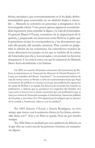 divino, mesiánico, que convenientemente se le ha dado, deshu­
manizándolo para convertirlo en un símbolo lejano e intoca­
ble—, Manuela se convirtió en personaje a desaparecer de la
historiografía oficial. Unos pocos apenas siguieron considerán­
dola importante para entender la figura y la vida del Libertador.
El general Daniel O’Leary, consciente de la importancia de la
quiteña, y preparando sus memorias sobre Bolívar, le pidió que
le permitiera revisar la correspondencia y los documentos que
solo ella poseía; ella accedió, amistosa. Pero cuando se prepa­
raba la edición de los volúmenes, los cancerberos morales de
turno detectaron los pasajes en los que se hablaba de la estima
del Libertador por ella y, horrorizados y sin piedad, los hicieron
desaparecer. Y no sería la única vez que la existencia de Manuela
Sáenz fuera «condenada a las llamas»:
En 1883, en ocasión del primer centenario del nacimiento de Bo­
lívar, se imprimieron en Venezuela las Memorias de Daniel Florencio O’­
Leary, por mandato del Ilustre Americano27. La monumental edición de
más de treinta tomos se llevaba a cabo sin contratiempos hasta que llegó
el momento de publicar el volumen en el que, inevitablemente, aparecían
las cartas de Bolívar y su amada. La decisión de Guzmán fue impedir su
publicación y ordenar que se quemasen los originales del irlandés. «La
ropa sucia se lava en casa y jamás consentiré que una publicación que se
hace por cuenta de Venezuela amengüe al LibertadoD>, fueron las palabras
de Guzmán, y así se hizo. En 1914 aparecieron los pliegos que se salvaron
de la candela y, finalmente, salieron a la luz pública28.
En 1854 fallecen O’Leary y Simón Rodríguez, su otro
amigo, que muere con la sentencia clásica en los labios, «como-
edia finita est»29. Sola y en Paita se queda. Pero no por mucho
tiempo.
En 1856 Paita es asediada por una epidemia de difteria, en
la que ella cae como una de las primeras víctimas, sin escapato­
ria alguna:
193
 
