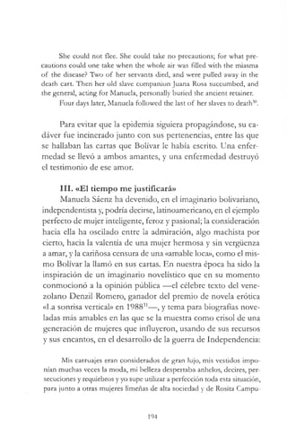 She could not flee. She could take no precautions; for what pre­
cautions could one take when the whole air was filled with the miasma
o f the disease? Two o f her servants died, and were pulled away in the
death cart. Then her old slave companion Juana Rosa succumbed, and
the general, acting for Manuela, personally buried the ancient retainer.
Four days later, Manuela followed the last o f her slaves to death30.
Para evitar que la epidemia siguiera propagándose, su ca­
dáver fue incinerado junto con sus pertenencias, entre las que
se hallaban las cartas que Bolívar le había escrito. Una enfer­
medad se llevó a ambos amantes, y una enfermedad destruyó
el testimonio de ese amor.
III. «El tiempo me justificará»
Manuela Sáenz ha devenido, en el imaginario bolivariano,
independentista y, podría decirse, latinoamericano, en el ejemplo
perfecto de mujer inteligente, feroz y pasional; la consideración
hacia ella ha oscilado entre la admiración, algo machista por
cierto, hacia la valentía de una mujer hermosa y sin vergüenza
a amar, y la cariñosa censura de una «amable loca», como el mis­
mo Bolívar la llamó en sus cartas. En nuestra época ha sido la
inspiración de un imaginario novelístico que en su momento
conmocionó a la opinión pública —el célebre texto del vene­
zolano Denzil Romero, ganador del premio de novela erótica
«La sonrisa vertical» en 198831—, y tema para biografías nove­
ladas más amables en las que se la muestra como crisol de una
generación de mujeres que influyeron, usando de sus recursos
y sus encantos, en el desarrollo de la guerra de Independencia:
Mis carruajes eran considerados de gran lujo, mis vestidos impo­
nían muchas veces la moda, mi belleza despertaba anhelos, decires, per­
secuciones y requiebros y yo supe utilizar a perfección toda esta situación,
para junto a otras mujeres limeñas de alta sociedad y de Rosita Campu-
194
 