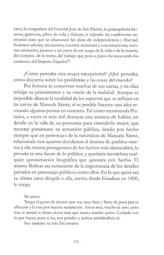 zano, la compañera del General José de San Martín, la guayaquileña her­
mosa, generosa, plena de vida y dulzura, ir tejiendo las condiciones ne­
cesarias para que se afianzasen las ideas de independencia y libertad.
Nuestros salones, encuentros, nuestras reuniones y conversaciones, nues­
tras amistades, pasaron a ser parte de ese juego de la vida o de la muerte,
del complot, de la trama, del trabajo que poco a poco iba socavando los
cimientos del Imperio Español32.
¿Cómo pensaba esta mujer excepcional? ¿Qué pensaba,
cómo discurría sobre los problemas y las cosas del mundo?
Por fortuna se conservan muchas de sus cartas, y en ellas
refulge su pensamiento y su visión de la realidad. Aunque es
imposible abarcar la totalidad de los aspectos que se reflejan en
las cartas de Manuela Sáenz, sí es posible hacerse una idea re­
visando algunos puntos en concreto. Tal como recomienda Plu­
tarco, a veces es más útil destacar una manera de hablar, un
detalle en la vida de un personaje para entenderlo mejor, que
mostrar puramente su actuación pública, dando por hecho
siempre que en personajes de la naturaleza de Manuela Sáenz,
relacionada con quienes decidieron el destino de pueblos ente­
ros y ella misma protagonista de los hechos más destacables, lo
privado es una faceta de lo público, y quedaría inconclusa cual­
quier aproximación biográfica que ignorara este hecho. El
mismo Bolívar era consciente de la importancia de los detalles
privados en personajes públicos como ellos. En la que quizá sea
su última carta dirigida a ella, escrita desde Guaduas en 1830,
le ruega:
Mi amor:
Tengo el gusto de decirte que voy muy bien y lleno de pena por tu
aflicción y la mía por nuestra separación. Amor mío, mucho te amo, pero
más te amaré si tienes ahora más que nunca mucho juicio. Cuidado con
lo que haces, pues si no, nos pierdes a ambos perdiéndote tú.
Soy siempre tu más fiel amante
195
 