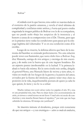 Bolívar33
«Cuidado con lo que haces»; esta orden se suaviza dada en
el contexto de la pasión amorosa, y revela el nivel altísimo de
complicidad y confianza entre ambos, y hasta qué punto estaba
engarzada la imagen pública de Bolívar con la de su compañera,
que no puede serlo «bajo los auspicios de la inocencia y el
honor» a causa de su compromiso con el Dr. Thorne, pero que
en la práctica tiene todas las condiciones para pasar por la cón­
yuge legítima del Libertador. Y es en esa condición como él le
escribe.
Luego de su muerte, la defensa abierta que hace de la me­
moria del hombre se entiende perfectamente. No otra relación
puede tener con Santander, que tanto daño hizo a Bolívar: Soy,
dice Manuela, «amiga de mis amigos y enemiga de mis enemi­
gos, y de nadie con la fuerza que de este ingrato hombre». En
un aspecto parece insobornable: en la lealtad. Y la primera le­
altad es hacia ella misma. En la carta citada más arriba, dirigida
al general Flores, una Manuela Sáenz de treinta y siete años, vi­
vidos en medio de los fuegos de la guerra y la pasión del amor,
avivados por la fuerza del intelecto, parece tener muy clara su
posición en la vida, inquebrantable postura de quien ya sabe lo
que quiere, lo tiene y no lo va a soltar:
Mucho trabajo me costó salvar todos los papeles el año 30 y esta
es una propiedad mía, mía. Para no dejar duda a los acontecimientos de
atrás, yo invoco a usted mismo en mi favor. Usted sabe mi modo de con­
ducirme y esta marcha llevaré hasta el sepulcro,34 por más que me haya
zaherido la calumnia. El tiempo me justificará35.
Se muestra inmune al desaliento, porque está consciente
de que sus amigos —y sus enemigos— saben su modo de conducirse,
196
 