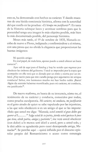 esto es, ha demostrado con hechos su carácter. Y dando mues­
tras de una lúcida conciencia histórica, afirma con la autoridad
del que confía en las pruebas: «El tiempo mejustificará)^. Es tarea
de la Historia subrayar luces y acentuar sombras para que la
posteridad tenga una imagen lo más objetiva posible, más bien
lo más documentada posible, del personaje histórico.
Meses más tarde, el 19 de octubre de 1835, Manuela es­
cribe de nuevo a Flores, indignada y confirmándose a sí misma,
con una prosa que no olvida la elegancia que proporcionan las
buenas imágenes:
Mi querido amigo:
En mal papel, de mala letra, apenas puedo a usted ofrecer un buen
corazón37.
Ayer salí de aquí para el Sinchig y hoy he tenido que regresar por
obedecer las órdenes del gobierno. Usted se impondrá por la copia que
acompaño: en ella verá que es dictado por un ebrio y escrita por un im­
bécil. ¿Hay razón para que este canalla ponga por argumento mi antigua
conducta? Señor, mis hermanos mucho me han hecho sufrir. ¡Basta!
Algún día sentirán haberme mortificado; pues mi carácter, mi conducta,
me justificarán38.
De nuevo reafirma, en busca de su inocencia, cómo no, el
testimonio de su carácter y conducta, conocidos por todos,
como prueba exculpatoria. M i carácter, mi conducta, mejustificarán
es el grito airado de quien se sabe vapuleado por las injusticias,
a las que solo obedecerá si es un amigo el que se las impone:
«Solo que usted me diga: 'Manuela, listed cometió elgran delito que
querer alJL.........39Salga usted de supatria, pierda ustedgustosa lopoco
que tiene, olvidepatria, amigosy parientes”, me verá usted obedecer
(con dolor) a lo menos seré dócil a usted, pero a usted solo, y
le dirá adiós su agradecida pero cuasi desesperada amiga, Ma­
nuela»40. Se percibe aquí —quizá influida por el discurso epis­
tolar propio del Romanticismo o acaso como estrategia
197
 