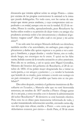 disuasoria que intenta aplicar sobre su amigo Flores— cómo
por encima de las propias convicciones la amistad es la única
que puede doblegarlas. En todo caso, son las cartas de una
mujer que siente pocas ataduras, y cuyo compromiso está su­
peditado a su verdad, aunque esta no sea la verdad. El 25 de oc­
tubre, Flores le escribe, apesadumbrado, pues Rocafuerte ha
hecho oídos sordos a su petición de dejar venir a su amiga: «La
prudencia aconseja ceder a las circunstancias y obedecer al go­
bierno: resígnese usted'''. Dios sabe cuál es mi pesar y mi acervo
dolor»42.
Y no solo ante los amigos Manuela defiende sus derechos;
también escribe a las autoridades, sin ambages, para exigir ex­
plicaciones y darlas ella: quiere regresar a su patria a ver a ami­
gos y familiares, a pagar deudas y vender bienes, eso es todo;
desde luego, sus enemigos no le creen. Y quizá no les falte
razón, habida cuenta de la resuelta actuación en años anteriores.
Pero ella no se amilana, y así se queja ante Miguel González,
Ministro del Interior del gobierno de Rocafuerte, el 20 de oc­
tubre de 1835: «Una pobre mujer desgraciada iba a visitar su
suelo patrio, a ver amigos y parientes (...) a vender la hacienda
que heredó de su madre, para retirarse a morir con sosiego en
un país extranjero: ¿Y será posible que hasta esto se me pro­
híba?»43
Dos años después, continúa el gobierno inamistoso de Ro­
cafuerte en Ecuador, y Manuela sabe que no será bienvenida
entonces; en octubre de 1837 escribe a Flores: «Tengo ganas
de ir a mi país, y estoy resuelta a no ir durante la administración
del señor Rocafuerte»44. El destierro se está haciendo efectivo.
Pero esto no es óbice para mantenerse informada de todo, y
ayudar transmitiendo información sensible, enviando cartas dig­
nas del espía más eficaz; escribe a Flores —una carta que no
deberíamos conocer, por cierto— desde Paita, el 30 de enero
198
 