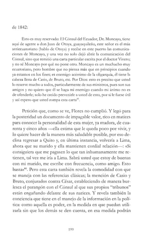 de 1842:
Esto es muy reservado: El Cónsul del Ecuador, Dr. Moncayo, tiene
aquí de agente a don Juan de Otoya, guayaquileño, este señor es el más
antiecuatoriano (hablo de Otoya) y recibe en este puerto las comunica­
ciones de Moncayo, y una vez no solo dejó abrir la comunicación del
Cónsul, sino que remitió una carta particular escrita por el doctor Vivero;
y no sé Moncayo por qué no pone otro. Moncayo es un muchacho muy
ecuatoriano, pero hombre que no piensa más que en principios cuando
ya estamos en los fines; es enemigo acérrimo de la oligarquía, él tiene la
cabeza llena de Casio, de Bruto, etc. Por Dios: esto es preciso que usted
lo reserve mucho a todos, particularmente de sus ministros, pues son sus
amigos y no quiero que él se haga mi enemigo cuando mi ánimo no es
de ofenderle; solo he creído prevenirle a usted de esto, por si le fuese útil
y así espero que usted rompa esta carta45.
Petición que, como se ve, Flores no cumplió. Y legó para
la posteridad un documento de impagable valor, rico en matices
para conocer la personalidad de esta mujer, ya madura, de cua­
renta y cinco años —ella estima que le queda poco por vivir, y
lo quiere hacer de la manera más saludable posible, por eso de­
clina regresar a Quito y, en última instancia, volvería a Lima,
ahora que su marido y ella mantienen cordial relación—: «Si
consiguiera que me pagasen lo que tan inhumanamente me re­
tienen, tal vez me iría a Lima. Sabrá usted que estoy de buenas
con mi marido, me escribe con frecuencia, como amigo. Esto
basta»46. Pero esta carta también revela la comodidad con que
se maneja con las referencias clásicas; la mención de Casio y
Bruto, conjurados contra César, estableciendo de manera bur­
lesca el parangón con el Cónsul al que sus propios “tribunos”
están engañando delante de sus narices. Y revela también la
conciencia que tiene en el manejo de la información en la polí­
tica: como aquella es poder, en la medida en que puedan utili­
zarla sin que los demás se den cuenta, en esa medida podrán
199
 