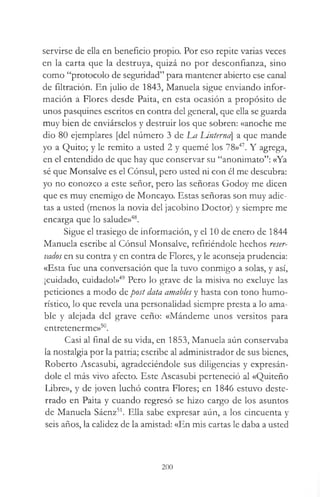 servirse de ella en beneficio propio. Por eso repite varias veces
en la carta que la destruya, quizá no por desconfianza, sino
como “protocolo de seguridad” para mantener abierto ese canal
de filtración. En julio de 1843, Manuela sigue enviando infor­
mación a Flores desde Paita, en esta ocasión a propósito de
unos pasquines escritos en contra del general, que ella se guarda
muy bien de enviárselos y destruir los que sobren: «anoche me
dio 80 ejemplares [del número 3 de Lm Untemei a que mande
yo a Quito; y le remito a usted 2 y quemé los 78»47. Y agrega,
en el entendido de que hay que conservar su “anonimato”: «Ya
sé que Monsalve es el Cónsul, pero usted ni con él me descubra:
yo no conozco a este señor, pero las señoras Godoy me dicen
que es muy enemigo de Moncayo. Estas señoras son muy adic­
tas a usted (menos la novia del jacobino Doctor) y siempre me
encarga que lo salude»48.
Sigue el trasiego de información, y el 10 de enero de 1844
Manuela escribe al Cónsul Monsalve, refiriéndole hechos reser­
vados en su contra y en contra de Flores, y le aconseja prudencia:
«Esta fue una conversación que la tuvo conmigo a solas, y así,
¡cuidado, cuidado!»49 Pero lo grave de la misiva no excluye las
peticiones a modo de post data amables y hasta con tono humo­
rístico, lo que revela una personalidad siempre presta a lo ama­
ble y alejada del grave ceño: «Mándeme unos versitos para
entretenerme»50.
Casi al final de su vida, en 1853, Manuela aún conservaba
la nostalgia por la patria; escribe al administrador de sus bienes,
Roberto Ascasubi, agradeciéndole sus diligencias y expresán­
dole el más vivo afecto. Este Ascasubi perteneció al «Quiteño
Libre», y de joven luchó contra Flores; en 1846 estuvo deste­
rrado en Paita y cuando regresó se hizo cargo de los asuntos
de Manuela Sáenz51. Ella sabe expresar aún, a los cincuenta y
seis años, la calidez de la amistad: «En mis cartas le daba a usted
200
 