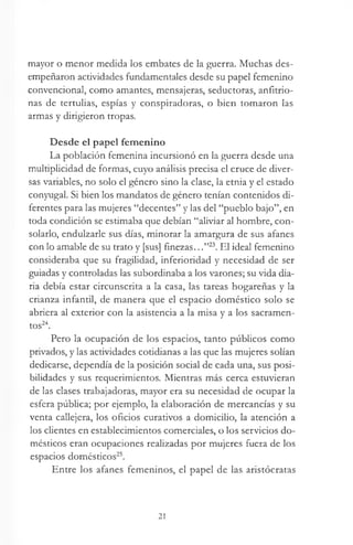 mayor o menor medida los embates de la guerra. Muchas des­
empeñaron actividades fundamentales desde su papel femenino
convencional, como amantes, mensajeras, seductoras, anfitrio-
nas de tertulias, espías y conspiradoras, o bien tomaron las
armas y dirigieron tropas.
Desde el papel femenino
La población femenina incursionó en la guerra desde una
multiplicidad de formas, cuyo análisis precisa el cruce de diver­
sas variables, no solo el género sino la clase, la etnia y el estado
conyugal. Si bien los mandatos de género tenían contenidos di­
ferentes para las mujeres “decentes” y las del “pueblo bajo”, en
toda condición se estimaba que debían “aliviar al hombre, con­
solarlo, endulzarle sus días, minorar la amargura de sus afanes
con lo amable de su trato y [sus] finezas...”23. El ideal femenino
consideraba que su fragilidad, inferioridad y necesidad de ser
guiadas y controladas las subordinaba a los varones; su vida dia­
ria debía estar circunscrita a la casa, las tareas hogareñas y la
crianza infantil, de manera que el espacio doméstico solo se
abriera al exterior con la asistencia a la misa y a los sacramen­
tos24.
Pero la ocupación de los espacios, tanto públicos como
privados, y las actividades cotidianas a las que las mujeres solían
dedicarse, dependía de la posición social de cada una, sus posi­
bilidades y sus requerimientos. Mientras más cerca estuvieran
de las clases trabajadoras, mayor era su necesidad de ocupar la
esfera pública; por ejemplo, la elaboración de mercancías y su
venta callejera, los oficios curativos a domicilio, la atención a
los clientes en establecimientos comerciales, o los servicios do­
mésticos eran ocupaciones realizadas por mujeres fuera de los
espacios domésticos25.
Entre los afanes femeninos, el papel de las aristócratas
21
 