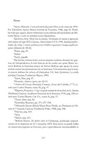 Notas
'Sáenz, Manuela. Carta al GeneralJuanJoséFlores, 6 de mayo de 1834.
En: Epistolario, Quito, Banco Central de Ecuador, 1986, pág 96. Todas
las citas que siguen, hacen referencia a esta edición del epistolario de Ma­
nuela Sáenz, y solo se señalará como Epistolario.
2Quintero, Inés. M irartras la ventana. Testimoniosde viajerosy legionarios
sobremujeresdelsigloX IX , Caracas, Alter Libris/UCV, 1998. lntroducción[To-
mado de: http://www.analitica.com/bitblio/iquintero/mujer.asp#con-
junto (febrero de 2012)]
Taxin, pág. 85.
4Ibidem.
Taxin, pág.86.
6De hecho, incluso hubo activas mujeres realistas durante las gue­
rras de independencia, la más famosa de las cuales sea quizá María An­
tonia Bolívar, la hermana mayor de Simón Bolívar que apoyó la causa
realista contra las pretensiones de su hermano. Circunstancia que le trajo
no pocos dolores de cabeza al Libertador. Cfr. Inés Quintero, l m criolla
principal, Caracas, Fundación Bigott, 2003.
7Taxin, Idem, pág. 87.
8Miranda, América espera, pp. 62-63.
9Archivo del Concejo Muniápal, Caracas, Actas del Cabildo, 1771; ci­
tado por: Carlos Duarte, tomo II, pág. 47.
I0Depons, Francisco. Viaje a laparte orientaldetierrafirme en laAmérica
Meridional, Caracas, Academia Nacional de la Historia, 1930, pág. 229; ci­
tado por: Carlos Duarte, Op. Cit., tomo II, pág. 47.
"Taxin, Idem, pág. 86.
l2González Rumazo, pp. 19 y 237-238.
13«Manuela Sáenz» ¡María Elena Parra Pardi], en Diccionario de His­
toria de Venezuela, Caracas, Fundación Polar, 1988, pág. 496.
14Harvey, pág. 214.
'sídem.
l6Ibt'dem, pág. 215.
17Bolívar Simón, M i delirio sobre el Chimborazo, publicado original­
mente en la imprenta de E l Venezolano, 1823. Este texto se puede hallar
en numerosas páginas en Internet, pero especialmente recomendable es
 