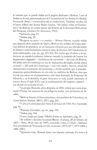 la versión que se puede hallar en la página dedicada a Bolívar, Luces de
Bolívare.n la red, patrocinada por la Universidad de los Andes, en Mérida,
Venezuela [http://www.bolivar.ula.ve/index.htm]. También resulta útil
el breve folleto del doctor Pedro Grases, “Mi delirio sobre el Chimbo-
razo” de Bolívar (es tirada aparte del Boletín de la Sociedad Bolivariana
del Paraguay, volumen IV, Asunción, 1963).
18Safranski, pág. 15.
l9Ibídem, pág. 32.
20Exagera un poco — o mucho— Robert Harvey cuando señala
que después de la anexión de Quito, «Bolívar dio señales de lo que pare­
cían delirios de grandeza: en un banquete ofrecido por sus oficiales habló
de liberar a toda Sudamérica hasta el cabo de Hornos. El Chimborazo lo
tenía embrujado.» (op. cit., pp. 215-216. Por cierto que el editor y la tra­
ductora en español pudieron haberse tomado la molestia de buscar los
fragmentos originales — facilísimos de encontrar—- del texto de Bolívar,
M i delirio sobre el Chimborazo en vez de traducirlos del inglés, donde ¡hasta
el título! — M i sueño del Chimborazo— está mal citado). Harvey olvida las
derivaciones románticas del personaje, y olvida también que el paname­
ricanismo grancolombiano no era solo un «delirio» de Bolívar, sino que
hunde sus raíces en el pensamiento, más bien ilustrado, de Francisco de
Miranda y su Colombia, el gran incanato; es más, puede rastrearse al
menos hasta el siglo XVI, con la conformación del imperio español —
ese donde no se ponía el sol...
21La propia Manuela, años después, en 1850, refiere por carta al ge­
neral O’Leary los sucesos de esa peligrosa noche, con profusión de de­
talles.
22Bolívar Simón, «Última proclama a los pueblos de Colombia», en
Simón Bolívar, Madrid, AECI, 2011, pág,.245.
23Carta al GeneralJuanJoséFlores, 6 de mayo de 1834. En: Epistolario,
pág. 96.
24Rumazo González, op. cit., pág. 183.
25Ibidem, pág. 184.
26Carta citada por Jorge Villalba Freire en Epistolario, pág. 25.
27Se refiere a Antonio Guzmán Blanco (Caracas, 28 de febrero de
1829 —París, 28 de julio de 1899), conocido como E l Ilustre Americano.
Fue presidente de Venezuela en tres ocasiones (1870-1877,1879-1884, y
1886-1887).
28Quintero Inés, Manuela Sáen%: una biografía confiscada. En torno a la
204
 