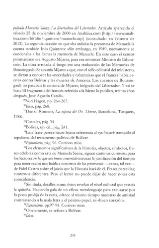 película Manuela Sáen%. 1m libertadora del libertador. Artículo aparecido el
sábado 25 de noviembre de 2000 en Analitica.com [http://www.anaB-
tica.com/bitblio/iquintero/manuela.asp] (consultado en febrero de
2012). La segunda ocasión en que «ha ardido» la presencia de Manuela la
cuenta también Inés Quintero: «Sin embargo, en 1949, nuevamente se
condenaba a las llamas la memoria de Manuela. En este caso el censor
piromaníaco era Augusto Mijares, para ese entonces Ministro de Educa­
ción. La obra arrojada al fuego era una traducción de las Memorias de
Boussingault. Se oponía Mijares a que, con el sello editorial del ministerio,
se dieran a conocer las «necedades y calumnias» que el francés había es­
crito contra Bolívar y las mujeres de América. Los cuentos de Boussin­
gault no pasaban la censura de Mijares, biógrafo del Libertador. Y así se
hizo. El fragmento del francés referido a la Sáenz lo publicó, treinta años
después, José Agustín Catalá».
29Von Hagen, pp. 264-267.
x ídem, pág. 268.
3,Denzil Romero, La esposa del Dr. Thorne, Barcelona, Tusquets,
1988.
32Costales, pág. 34
33Bolívar, op. cit., pág. 241.
34Esta frase parece hacer lejana referencia al «yo bajaré tranquilo al
sepulcro» del testamento político de Bolívar.
35Epistolario, pág. 96. Cursivas mías.
36Los elementos significativos de la Historia, objetos, símbolos, fra­
ses célebres como esta de Manuela Sáenz, siguen caminos curiosos; para
los lectores en losque nos hemosconvertido invocar la justificación del tiempo
para tener razón nos habla a nosotros de las promesas — vanas, tal vez—
de Fidel Castro sobre el juicio que la Historia hará de él. Frases parecidas;
contextos diferentes. Pero el lector no puede dejar de hacer notar esta
coincidencia.
37Sin duda, detalles como éstos revelan el nivel cultural que poseía
la quiteña. Haciendo gala de un eficaz metalenguaje para excusarse por
lo poco prolijo de la carta, ofrece al mismo tiempo muestras de amistad
contrastando a la mala letra y el pésimo papel, su «buen corazón».
38Epistolario, pp.97-98. Cursivas mías.
39Obviamente, se refiere a Bolívar.
mídem.
205
 