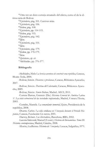 41Otra vez un duro consejo emanado del afecto, como el de la úl­
tima carta de Bolívar.
*2Epistolario, pág. 101. Cursivas mías.
43Epistolario, pág. 106.
44Ibidem, pág. 108.
45Epistolario, pp. 114-115.
46Ibidem, pág. 115.
47Epistolario, pág. 142.
4Sídem.
49Epistolario, pág. 151.
50ídem.
51Epistolario, pág. 179.
i2Ibidem, pp. 178-179.
i3ídem.
54Quintero, op. cit.
55Alcibíades, pp. 376-377.
Bibliografía
-Alcibíades, Mirla Im heroica aventura deconstruiruna república, Caracas,
Monte Ávila, 2004.
-Bolívar, Simón. Discursosyproclamas, Caracas, Biblioteca Ayacucho,
2007.
-Bolívar, Simón. Doctrina delLibertador, Caracas, Biblioteca Ayacu­
cho, 2009.
-Bolívar, Simón. Simón Bolívar, Madrid, AECI, 2011.
-Carrera Damas, Germán (Dir.) Historia General deAmérica Latina
V. La crisis estructuralde las sociedades inrplantadas, Madrid, Unesco/Trotta,
2003.
-Costales, Marcela. La comandante inmortal, Quito, Presidencia de la
república, 2008.
-Duarte, Carlos. I m vida cotidiana en Venezuela durante el Periodo His­
pánico, Caracas, Fundación Cis-neros, 2001.
-Harvey, Robert. Los libertadores, Barcelona, RBA, 2002.
-Lucena Salmoral, Manuel (Coord.) Historia deIberoamérica. TomoIII.
Historia contemporánea, Madrid, Cátedra, 2008.
-Morón, Guillermo. Historia de Venezuela, Caracas, Italgráfica, 1971.
206
 