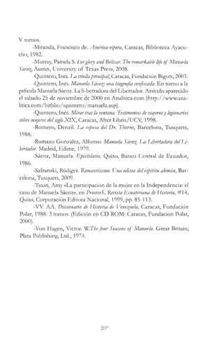 V tomos.
-Miranda, Francisco de. América espera, Caracas, Biblioteca Ayacu-
cho, 1982.
-Murray, Pamela S. Eorgloiy andBolívar. The remarkable life o fManuela
Sáenz, Austin, University o f Texas Press, 2008.
-Quintero, Inés. Im criollaprincipal, Caracas, Fundación Bigott, 2003.
-Quintero, Inés. Manuela Sáenz: una biografía confiscada. En torno a la
película Manuela Sáenz. La li-bertadora del Libertador. Artículo aparecido
el sábado 25 de noviembre de 2000 en Analitica.com [http://www.ana-
litica.com/bitblio/iquintero/manuela.asp].
-Quintero, Inés. M irartras la ventana. Testimonios de viajerosy legionarios
sobre mujeres delsiglo X IX , Caracas, Alter Libris/UCV, 1998.
-Romero, Denzil. Ea esposa del Dr. Thorne, Barcelona, Tusquets,
1988.
-Rumazo González, Alfonso. Manuela Sáenz Libertadora delIJ-
bertador. Madrid, Edime, 1979.
-Sáenz, Manuela. Epistolario. Quito, Banco Central de Ecuador,
1986.
-Safranski, Rüdiger. Romanticismo. Una odisea delespíritu alemán, Bar­
celona, Tusquets, 2009.
-Taxin, Amy «La participación de la mujer en la Independencia: el
caso de Manuela Sáenz», en ProcesoS, Revista Ecuatoriana de Historia, #14,
Quito, Corporación Editora Nacional, 1999, pp. 85-113.
-W . AA. Diccionario de Historia de Venezuela, Caracas, Fundación
Polar, 1988. 3 tomos. (Edición en CD ROM: Caracas, Fundación Polar,
2000).
-Von Hagen, Victor. W.Thefour Seasons of Manuela. Great Britain,
Plata Publishing, Ltd., 1974.
207
 