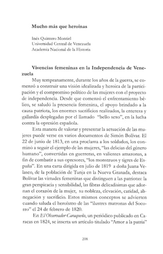 Mucho más que heroínas
Inés Quintero Montiel
Universidad Central de Venezuela
Academia Nacional de la Historia
Vivencias femeninas en la Independencia de Vene­
zuela
Muy tempranamente, durante los años de la guerra, se co­
menzó a construir una visión idealizada y heroica de la partici­
pación y el compromiso político de las mujeres con el proyecto
de independencia. Desde que comenzó el enfrentamiento bé­
lico, se saludó la presencia femenina, el apoyo brindado a la
causa patriota, los enormes sacrificios realizados, la entereza y
gallardía desplegadas por el llamado “bello sexo”, en la lucha
contra la opresión española.
Esta manera de valorar y presentar la actuación de las mu­
jeres puede verse en varios documentos de Simón Bolívar. El
22 de junio de 1813, en una proclama a los soldados, los con­
minó a seguir el ejemplo de las mujeres, “las delicias del género
humano”, convertidas en guerreras, en valientes amazonas, a
fin de combatir a sus opresores, “los monstruos y tigres de Es­
paña”. En una carta dirigida en julio de 1819 a doñajuana Ve-
lasco, de la población de Tunja en la Nueva Granada, destaca
Bolívar las virtudes femeninas que distinguen a las patriotas: la
gran perspicacia y sensibilidad, las fibras delicadísimas que ador­
nan el corazón de la mujer, su nobleza, elevación, caridad, ab­
negación y sacrificio. Estos mismos conceptos se advierten
cuando saluda el heroísmo de las “ilustres matronas del Soco­
rro” el 24 de febrero de 1820.
En El Observador Caraqueño, un periódico publicado en Ca­
racas en 1824, se inserta un artículo titulado “Amor a la patria”
208
 