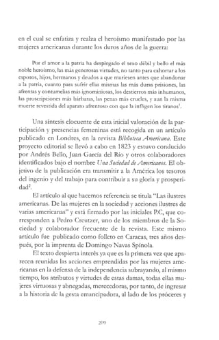 en el cual se enfatiza y realza el heroísmo manifestado por las
mujeres americanas durante los duros años de la guerra:
Por el amor a la patria ha desplegado el sexo débil y bello el más
noble heroísmo, las más generosas virtudes, no tanto para exhortar a los
esposos, hijos, hermanos y deudos a que muriesen antes que abandonar
a la patria, cuanto para sufrir ellas mismas las más duras prisiones, las
afrentas y contumelias más ignominiosas, los destierros más inhumanos,
las proscripciones más bárbaras, las penas más crueles, y aun la misma
muerte revestida del aparato afrentoso con que la infligen los tiranos*.
Una síntesis elocuente de esta inicial valoración de la par­
ticipación y presencias femeninas está recogida en un artículo
publicado en Londres, en la revista biblioteca Americana. Este
proyecto editorial se llevó a cabo en 1823 y estuvo conducido
por Andrés Bello, Juan García del Río y otros colaboradores
identificados bajo el nombre Una Sociedad de Americanos. El ob­
jetivo de la publicación era transmitir a la América los tesoros
del ingenio y del trabajo para contribuir a su gloria y prosperi­
dad2.
El artículo al que hacemos referencia se titula “Las ilustres
americanas. De las mujeres en la sociedad y acciones ilustres de
varias americanas” y está firmado por las iniciales P.C, que co­
rresponden a Pedro Creutzer, uno de los miembros de la So­
ciedad y colaborador frecuente de la revista. Este mismo
artículo fue publicado como folleto en Caracas, tres años des­
pués, por la imprenta de Domingo Navas Spínola.
El texto despierta interés ya que es la primera vez que apa­
recen reunidas las acciones emprendidas por las mujeres ame­
ricanas en la defensa de la independencia subrayando, al mismo
tiempo, los atributos y virtudes de estas damas, todas ellas mu­
jeres virtuosas y abnegadas, merecedoras, por tanto, de ingresar
a la historia de la gesta emancipadora, al lado de los proceres y
209
 