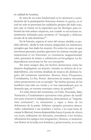 en calidad de heroínas.
Se trata de un texto fundacional en la valoración y consi­
deración de la participación femenina durante la guerra, en el
cual no solo se presentan las cualidades propias del bello sexo,
sino que se insiste en la capacidad que las distingue para en­
frentar las más arduas empresas, aun cuando se encuentran na­
turalmente inclinadas para acometer el “tranquilo y delicioso
círculo de la vida doméstica”3.
En la historia, expresa el autor del ensayo aludido, es po­
sible advertir, desde la más remota antigüedad, los numerosos
ejemplos que han dado las mujeres. En todos los casos en que
estuvieron presentes, pueden apreciarse las mismas virtudes que
caracterizan el ser femenino: su constancia, magnanimidad,
valor, presencia de ánimo y sufrimiento en los peligros. La In­
dependencia americana no fue una excepción.
En estos aciagos días, los hechos demuestran cómo las
mujeres desplegaron sus mejores virtudes en defensa de la in­
dependencia, una nómina detallada de mujeres de distintos lu­
gares del continente americano -Buenos Aires, Chuquisaca,
Cochabamba, La Paz, Potosí- demuestra de manera elocuente
cómo promovieron con su ejemplo “las ínclitas proezas de los
hombres; han sido sus rivales y se han inmortalizado por un
denuedo que, en nuestro concepto carece de paralelo”4.
En cada rincón del continente, en Chile, Tucumán, Salta,
Venezuela y Cundinamarca ejecutaron todo género de sacrifi­
cios para sostener la independencia, demostraron su “imperté­
rrita constancia”, su entusiasmo y vigor a favor de los
defensores de la patria. Infinitos ejemplos permiten demos­
trarlo: exhortaron a sus hombres a luchar y no cejar hasta al­
canzar la libertad, fueron desprendidas hasta el punto de ofrecer
sus joyas, trabajaron sin descanso, consolaron a los heridos,
afrontaron los castigos con resignación y firmeza, se mantuvie­
ron firmes en la lucha con fortaleza y perseverancia, no se inti­
210
 