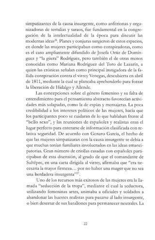 simpatizantes de la causa insurgente, como anfitrionas y orga­
nizadoras de tertulias y saraos, fue fundamental en la congre­
gación de la intelectualidad de la época para discutir las
modernas ideas26. Planes y conjuras surgieron de estos espacios,
en donde las mujeres participaban como conspiradoras, como
es el caso ampliamente difundido de Josefa Ortiz de Domín­
guez y “la güera” Rodríguez, pero también el de otras menos
conocidas como Mariana Rodríguez del Toro de Lazarín, a
quien las crónicas señalan como principal instigadora de la fa­
llida conspiración contra el virrey Venegas, descubierta en abril
de 1811, mediante la cual se planeaba aprehenderlo para forzar
la liberación de Hidalgo y Allende.
Las concepciones sobre el género femenino y su falta de
entendimiento para el pensamiento abstracto favorecían activi­
dades más solapadas, como la de espías y mensajeras. La poca
credibilidad a los intereses políticos de las mujeres, hacía que
los participantes poco se cuidaran de lo que hablaban frente al
“bello sexo”, y las reuniones de españoles y realistas eran el
lugar perfecto para enterarse de información clasificada con re­
lativa seguridad. De acuerdo con Genaro García, el hecho de
que las mujeres simpatizaran con la causa insurgente se debía a
que muchas tenían familiares involucrados en las ideas emanci-
patorias. Gran número de criollas casadas con españoles parti­
cipaban de esta disensión, al grado de que el comandante de
Sultépec, en una carta dirigida al virrey, afirmaba que “era ne­
cesaria la mayor firmeza... por no haber una muger que no sea
una berdadera insurgenta”27.
Uno de los recursos más exitosos de las mujeres era la lla­
mada “seducción de la tropa”, mediante el cual la seductora,
utilizando femeninas artes, animaba a oficiales y soldados a
abandonar las huestes realistas para pasarse al lado insurgente,
o bien desertar de sus batallones para permanecer neutrales. La
22
 