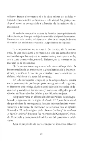midaron frente al tormento ni a la vista misma del cadalso y
todas dieron ejemplos de honradez y de virtud. Su gesta, con­
cluye el autor, es comparable a la hazaña de las mártires de la
cristiandad:
Al tender la vista por las escenas de América, desde principios de
la Revolución, se diría que sus hijas han revivido el siglo de las mártires.
Constantes a toda prueba, pródigas como ellas, de su sangre, las hemos
visto sellar con esta en los suplicios la Independencia de su patria5.
La comparación no es casual. Se trataba, sin la menor
duda, de una causa justa y por tanto, no solo era admisible sino
encomiable que las mujeres se involucraran y entregaran a ella,
aun a costa de sus vidas, como lo hicieron, en su momento, las
mártires de la cristiandad.
De la misma manera que se saluda en sentido positivo la
incorporación de las mujeres en la gesta heroica de la indepen­
dencia, también es frecuente presentarlas como las víctimas in­
defensas del furor y la saña del enemigo.
En la historiografía temprana de la independencia, escrita
en su gran mayoría por los propios protagonistas de la guerra,
es frecuente que se haga alusión a episodios en los cuales se de­
nuncian y condenan los excesos y maltratos infligidos por el
ejército realista sobre las débiles y sacrificadas mujeres.
Así puede verse en el libro de Manuel Palacio Fajardo, pu­
blicado originalmente en inglés el año de 1817, con la finalidad
de que sirviera de propaganda a la causa independentista y con­
tribuyese a favorecer la obtención de recursos para el ejército
libertador. El título original de la obra es Outline of the revolution
in Spanish Americd'. Su autor fue miembro del Congreso General
de Venezuela y comprometido defensor del proyecto republi­
cano.
Con el propósito de dar a conocer el inmenso esfuerzo
211
 