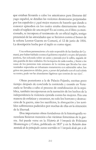que estaban llevando a cabo los americanos para liberarse del
yugo español, se detallan las violentas desmesuras perpetradas
por los españoles y ¿qué mejor manera de hacerlo que dando a
conocer episodios en los cuales estaba directamente involu­
crado el suplicio de una mujer? Es así como, en el libro ya men­
cionado, se incorpora el testimonio de un oficial inglés, testigo
presencial de las atrocidades que se hicieron contra el honor de
la señora Leonor Guerra en Cumaná, el 12 de junio de 1816.
La descripción hecha por el inglés es como sigue:
Una señora perteneciente a lo más respetable de las familias de Cu-
maná, por haber hablado contra el gobierno español y en pro del partido
patriota, fue colocada sobre un asno y paseada por la calles, seguida de
una guardia de diez soldados. En la esquina de cada cuadra, y frente a las
casas de los parientes más cercanos de la víctima que llevaba los ojos
vendados soportaba un inhumano tratamiento con admirable valor. Sus
gritos me parecieron débiles, pero, a pesar del pañuelo con el cual cubría
su rostro, pude ver las abundantes lágrimas que corrían de sus ojos7.
Obras posteriores a la de Palacio Fajardo, escritas poco
tiempo después de concluida la contienda y cuando en Vene­
zuela se llevaba a cabo el proceso de estabilización de la repú­
blica, también incorporaron en la narración de los hechos de la
independencia la violencia ejercida contra las mujeres. Era una
manera de enfatizar y encarecer, no solo los horrores y destruc­
ción de la guerra, sino los sacrificios, la abnegación y los terri­
bles sufrimientos padecidos por muchas de ellas en la obtención
de la libertad.
Dos importantes obras fundadoras de la historiografía ve­
nezolana hicieron mención a las víctimas femeninas de la gue­
rra. Así puede verse en la Historia de Venezuela de Feliciano
Montenegro y Colon, publicada en 1837 y en la Relación docu­
mentada de losprincipales sucesos ocurridos en Venezuela desde que se de­
212
 