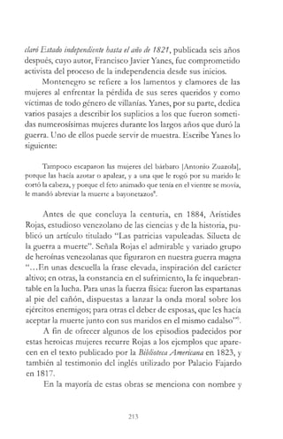 claró Estado independiente hasta el año de 1821, publicada seis años
después, cuyo autor, Francisco Javier Yanes, fue comprometido
activista del proceso de la independencia desde sus inicios.
Montenegro se refiere a los lamentos y clamores de las
mujeres al enfrentar la pérdida de sus seres queridos y como
víctimas de todo género de villanías. Yanes, por su parte, dedica
varios pasajes a describir los suplicios a los que fueron someti­
das numerosísimas mujeres durante los largos años que duró la
guerra. Uno de ellos puede servir de muestra. Escribe Yanes lo
siguiente:
Tampoco escaparon las mujeres del bárbaro [Antonio Zuazola],
porque las hacía azotar o apalear, y a una que le rogó por su marido le
cortó la cabeza, y porque el feto animado que tenía en el vientre se movía,
le mandó abreviar la muerte a bayonetazos8.
Antes de que concluya la centuria, en 1884, Aristides
Rojas, estudioso venezolano de las ciencias y de la historia, pu­
blicó un artículo titulado “Las patricias vapuleadas. Silueta de
la guerra a muerte”. Señala Rojas el admirable y variado grupo
de heroínas venezolanas que figuraron en nuestra guerra magna
“...En unas descuella la frase elevada, inspiración del carácter
altivo; en otras, la constancia en el sufrimiento, la fe inquebran­
table en la lucha. Para unas la fuerza física: fueron las espartanas
al pie del cañón, dispuestas a lanzar la onda moral sobre los
ejércitos enemigos; para otras el deber de esposas, que les hacía
aceptar la muerte junto con sus maridos en el mismo cadalso”9.
A fin de ofrecer algunos de los episodios padecidos por
estas heroicas mujeres recurre Rojas a los ejemplos que apare­
cen en el texto publicado por la Biblioteca Americana en 1823, y
también al testimonio del inglés utilizado por Palacio Fajardo
en 1817.
En la mayoría de estas obras se menciona con nombre y
213
 